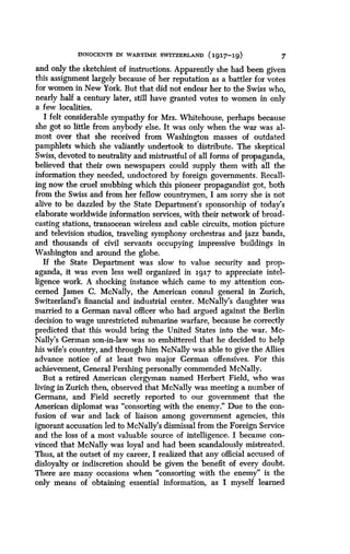 INNOCENTS IN WARTIME SWITZERLAND (1917-19)
	
7
and only the sketchiest of instructions. Apparently she had been given
this assignment largely because of her reputation as a battler for votes
for women in New York. But that did not endear her to the Swiss who,
nearly half a century later, still have granted votes to women in only
a few localities.
I felt considerable sympathy for Mrs . Whitehouse, perhaps because
she got so little from anybody else . It was only when the war was al-
most over that she received from Washington masses of outdated
pamphlets which she valiantly undertook to distribute . The skeptical
Swiss, devoted to neutrality and mistrustful of all forms of propaganda,
believed that their own newspapers could supply them with all the
information they needed, undoctored by foreign governments . Recall-
ing now the cruel snubbing which this pioneer propagandist got, both
from the Swiss and from her fellow countrymen, I am sorry she is not
alive to be dazzled by the State Department's sponsorship of today's
elaborate worldwide information services, with their network of broad-
casting stations, transocean wireless and cable circuits, motion picture
and television studios, traveling symphony orchestras and jazz bands,
and thousands of civil servants occupying impressive buildings in
Washington and around the globe .
If the State Department was slow to value security and prop-
aganda, it was even less well organized in 1917 to appreciate intel-
ligence work. A shocking instance which came to my attention con-
cerned James C. McNally, the American consul general in Zurich,
Switzerland's financial and industrial center. McNally's daughter was
married to a German naval officer who had argued against the Berlin
decision to wage unrestricted submarine warfare, because he correctly
predicted that this would bring the United States into the war . Mc-
Nally's German son-in-law was so embittered that he decided to help
his wife's country, and through him NcNally was able to give the Allies
advance notice of at least two major German offensives . For this
achievement, General Pershing personally commended McNally .
But a retired American clergyman named Herbert Field, who was
living in Zurich then, observed that McNally was meeting a number of
Germans, and Field secretly reported to our government that the
American diplomat was "consorting with the enemy ." Due to the con-
fusion of war and lack of liaison among government agencies, this
ignorant accusation led to McNally's dismissal from the Foreign Service
and the loss of a most valuable source of intelligence . I became con-
vinced that McNally was loyal and had been scandalously mistreated .
Thus, at the outset of my career, I realized that any official accused of
disloyalty or indiscretion should be given the benefit of every doubt .
There are many occasions when "consorting with the enemy" is the
only means of obtaining essential information, as I myself learned
 