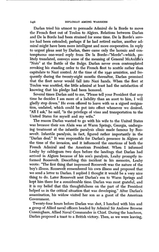 142 DIPLOMAT AMONG WARRIORS
Darlan tried his utmost to persuade Admiral de la Borde to move
the French fleet out of Toulon to Algiers . Relations between Darlan
and De la Borde had been strained for some time . De la Borde's serv-
ice had been extended ; perhaps if he had retired earlier, another ad-
miral might have been more intelligent and more cooperative . In reply
to urgent pleas sent by Darlan, there came only the laconic and con-
temptuous one-word reply from De la Borde-"Merde"-which, po-
litely translated, conveys some of the meaning of General McAuliffe's
"Nuts" at the Battle of the Bulge. Darlan never even contemplated
revoking his standing order to the French fleet to scuttle rather than
capitulate to Nazi control . At the time of the 1940 armistice, and fre-
quently during the twenty-eight months thereafter, Darlan promised
that the fleet never would fall into Nazi hands . When the fleet at
Toulon was scuttled, the little admiral at least had the satisfaction of
knowing that his pledge had been honored .
Several times Darlan said to me, "Please tell your President that any
time he decides I am more of a liability than an asset to him, I will
gladly step down." He even offered to leave with us a signed resigna-
tion, undated, which could be put into effect whenever we desired .
"All I ask," he said, "is the privilege of visas and transportation to the
United States for myself and my wife ."
The reason Darlan wanted to go with his wife to the United States
was because their son Alain was at Warm Springs, Georgia, undergo-
ing treatment at the infantile paralysis clinic made famous by Roo-
sevelt. Infantile paralysis, in fact, figured rather importantly in the
"Darlan deal." It was responsible for Darlan's presence in Algiers at
the time of the invasion, and it influenced the emotions of both the
French Admiral and the American President . When I informed
Leahy by cablegram two days before the landings that Darlan had
arrived in Algiers because of his son's paralysis, Leahy promptly in-
formed Roosevelt. Describing this incident in his memoirs, Leahy
wrote: "The first thing that impressed Roosevelt was the nature of the
boy's illness. Roosevelt remembered his own illness and proposed that
we send a letter to Darlan. I replied I thought it would be a very nice
thing to do. Later Roosevelt sent Darlan's son to Warm Springs and
kept him there for a considerable time. Darlan was most grateful, and
it is my belief that this thoughtfulness on the part of the President
helped us in the critical situation that was developing." After Darlan's
assassination, his widow visited her son as a guest of the American
Government.
Twenty-four hours before Darlan was shot, I lunched with him and
a group of Allied naval officers headed by Admiral Sir Andrew Browne
Cunningham, Allied Naval Commander in Chief. During the luncheon,
Darlan proposed a toast to a British victory . Then, as we were leaving,
 