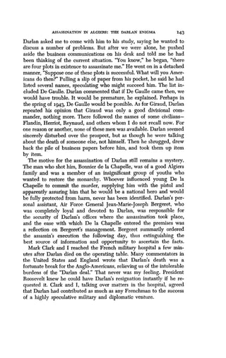 ASSASSINATION IN ALGIERS : THE DARLAN ENIGMA
	
143
Darlan asked me to come with him to his study, saying he wanted to
discuss a number of problems . But after we were alone, he pushed
aside the business communications on his desk and told me he had
been thinking of the current situation. "You know," he began, "there
are four plots in existence to assassinate me ." He went on in a detached
manner, "Suppose one of these plots is successful. What will you Amer-
icans do then?" Pulling a slip of paper from his pocket, he said he had
listed several names, speculating who might succeed him . The list in-
cluded De Gaulle. Darlan commented that if De Gaulle came then, we
would have trouble. It would be premature, he explained. Perhaps in
the spring of 1943 De Gaulle would be possible . As for Giraud, Darlan
repeated his opinion that Giraud was only a good divisional com-
mander, nothing more . There followed the names of some civilians-
Flandin, Herriot, Reynaud, and others whom I do not recall now . For
one reason or another, none of these men was available . Darlan seemed
sincerely disturbed over the prospect, but as though he were talking
about the death of someone else, not himself . Then he shrugged, drew
back the pile of business papers before him, and took them up item
by item.
The motive for the assassination of Darlan still remains a mystery.
The man who shot him, Bonnier de la Chapelle, was of a good Algiers
family and was a member of an insignificant group of youths who
wanted to restore the monarchy. Whoever influenced young De la
Chapelle to commit the murder, supplying him with the pistol and
apparently assuring him that he would be a national hero and would
be fully protected from harm, never has been identified . Darlan's per-
sonal assistant, Air Force General Jean-Marie-Joseph Bergeret, who
was completely loyal and devoted to Darlan, was responsible for
the security of Darlan's offices where the assassination took place,
and the ease with which De la Chapelle entered the premises was
a reflection on Bergeret's management. Bergeret summarily ordered
the assassin's execution the following day, thus extinguishing the
best source of information and opportunity to ascertain the facts .
Mark Clark and I reached the French military hospital a few min-
utes after Darlan died on the operating table. Many commentators in
the United States and England wrote that Darlan's death was a
fortunate break for the Anglo-Americans, relieving us of the intolerable
burdens of the "Darlan deal." That never was my feeling . President
Roosevelt knew he could have Darlan's resignation instantly if he re-
quested it. Clark and I, talking over matters in the hospital, agreed
that Darlan had contributed as much as any Frenchman to the success
of a highly speculative military and diplomatic venture .
 