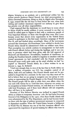 EVERYBODY GETS INTO EISENHOWER' S ACT
	
145
Algiers, bringing as an assistant, not a professional soldier but the
motion picture producer Darryl Zanuck, my chief preoccupations in
Africa concerned Americans . Being on duty in Algiers after November
8, 1942, seemed like the old days in Paris before the war, when both
visiting and resident Americans expected our embassy to give them
top priority over all other responsibilities.
I had supposed that the Americans we would have to worry about
in Africa would be mostly soldiers ; it never occurred to me that we
would be called upon in Algiers to deal with a continuous parade of
Very Important Persons-or those who thought they were . But I soon
became aware that almost every organization in the United States
wanted to participate in this first major American campaign of World
War II, and had drafted plans accordingly . Many of the newcomers
assumed that Americans, not Frenchmen, were entitled to decide how
French Africa should be administered while our soldiers were there .
That assumption was entirely contrary to arrangements we had made
with French officials before and during the landings, and it was con-
trary to promises which had been given with the full approval of
Roosevelt and Eisenhower. Nevertheless, hundreds of Americans, in-
cluding the President himself, yielded to impulses to interfere with the
formal agreements we had concluded with the French authorities .
Roosevelt never could quite make up his mind whether we had "oc-
cupied" or "liberated" French Africa. In a letter written to us on
January 2, 194.3, he declared :
"I feel very strongly that, in view of the fact that in North Africa we
have a military occupation, our C .G. has complete control of all
affairs, both civil and military . Our French friends must not be per-
mitted to forget this for a moment . In the same way they must not be
led to believe that we are going to recognize any one group or com-
mittee as representing the French Empire or the French Government .
The French people will be able to settle their own affairs when the
war ends with victory for us. Until that time, wherever our armies are
in occupation in former French territory, we will deal on a local basis
with local Frenchmen, and if these local officials will not cooperate,
they will have to be replaced."
Secretary of War Stimson likewise was inclined to regard French
Africa as subject to temporary American rule . He had been Governor
General of the Philippines in the 1920S, when those Pacific islands still
were administered by the War Department, and he had become famil-
iar there with the type of military government necessary in conquered
or dependent countries . When the United States became a belligerent
in World War II, Stimson was one of the first American officials who
appreciated the importance of special training for officers who were to
 