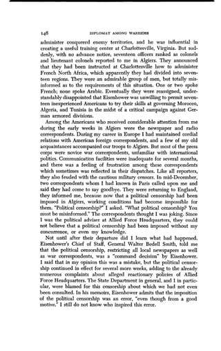 146 DIPLOMAT AMONG WARRIORS
administer conquered enemy territories, and he was influential in
creating a useful training center at Charlottesville, Virginia. But sud-
denly, with no advance notice, seventeen officers ranked as colonels
and lieutenant colonels reported to me in Algiers . They announced
that they had been instructed at Charlottesville how to administer
French North Africa, which apparently they had divided into seven-
teen regions. They were an admirable group of men, but totally mis-
informed as to the requirements of this situation . One or two spoke
French; none spoke Arabic . Eventually they were reassigned, under-
standably disappointed that Eisenhower was unwilling to permit seven-
teen inexperienced Americans to try their skills at governing Morocco,
Algeria, and Tunisia in the midst of a critical campaign against Ger-
man armored divisions .
Among the Americans who received considerable attention from me
during the early weeks in Algiers were the newspaper and radio
correspondents. During my career in Europe I had maintained cordial
relations with American foreign correspondents, and a few of my old
acquaintances accompanied our troops to Algiers. But most of the press
corps were novice war correspondents, unfamiliar with international
politics. Communication facilities were inadequate for several months,
and there was a feeling of frustration among these correspondents
which sometimes was reflected in their dispatches . Like all reporters,
they also feuded with the cautious military censors . In mid-December,
two correspondents whom I had known in Paris called upon me and
said they had come to say goodbye . They were returning to England,
they informed me, because now that a political censorship had been
imposed in Algiers, working conditions had become impossible for
them. "Political censorship?" I asked . "What political censorship? You
must be misinformed." The correspondents thought I was joking . Since
I was the political adviser at Allied Force Headquarters, they could
not believe that a political censorship had been imposed without my
concurrence, or even my knowledge .
Not until after their departure did I learn what had happened .
Eisenhower's Chief of Staff, General Walter Bedell Smith, told me
that the political censorship, restricting all local newspapers as well
as war correspondents, was a "command decision" by Eisenhower .
I said that in my opinion this was a mistake, but the political censor-
ship continued in effect for several more weeks, adding to the already
numerous complaints about alleged reactionary policies of Allied
Force Headquarters. The State Department in general, and I in partic-
ular, were blamed for this censorship about which we had not even
been consulted. In his memoirs, Eisenhower admits that the imposition
of the political censorship was an error, "even though from a good
motive." I still do not know who inspired this error.
 