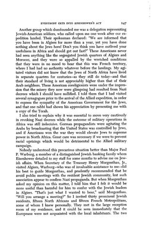 EVERYBODY GETS INTO EISENHOWER'S ACT 147
Another group which dumfounded me was a delegation representing
Jewish-American soldiers, who called upon me one week after our ex-
pedition landed. Their spokesman declared : "We are informed that
you have been in Algiers for more than a year, yet you have done
nothing about the Jews herel Don't you think you have outlived your
usefulness in Africa and should get out fast?" These Americans never
had seen anything like the segregated Jewish quarters of Algiers and
Morocco, and they were so appalled by the wretched conditions
that they were in no mood to hear that this was French territory,
where I had had no authority whatever before the landings. My agi-
tated visitors did not know that the Jews of North Africa have lived
in separate quarters for centuries-as they still do today-and that
their standard of living is not appreciably higher than that of their
Arab neighbors . These American coreligionists were under the impres-
sion that the misery they now were glimpsing had resulted from Nazi
decrees which I should have nullified. I told them that I had visited
several synagogues prior to the arrival of the Allied expedition, in order
to express the sympathy of the American Government for the Jews,
and that one rabbi had shown his appreciation by presenting me with
a copy of the Torah.
I also tried to explain why it was essential to move very cautiously
in revoking Nazi decrees while the outcome of military operations in
Africa was still indecisive. German propagandists were agitating the
Arabs by broadcasting that the United States was controlled by Jews,
and if Americans won the war they would elevate Jews to supreme
power in North Africa . Great care was necessary if we were to prevent
racial uprisings which would be detrimental to the Allied military
campaign.
Nobody understood this precarious situation better than Major Paul
P. Warburg, a member of a distinguished Jewish banking family whom
Eisenhower detailed to my staff for some months to advise me on Jew-
ish affairs. When Secretary of the Treasury Henry Morgenthau, Jr .,
visited Algiers, Warburg-who was of invaluable assistance to me-did
his best to guide Morgenthau, and prudently recommended that he
avoid public meetings with the resident Jewish community, lest such
association appear to confirm Nazi propaganda . But when Morgenthau
asked my opinion on this matter, I told him that I felt it would be
more useful than harmful for him to confer with the Jewish leaders
in Algiers. "That's just what I wanted to hear," said Morgenthau .
"Will you arrange a meeting?" So I invited thirty prominent Jewish
residents, fifteen North Africans and fifteen French Metropolitans,
some of whom I knew personally . They met in the large reception
room of my residence, and it could be seen immediately that the
Europeans were not acquainted with the local inhabitants . The two
 