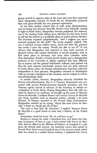 148 DIPLOMAT AMONG WARRIORS
groups moved to opposite sides of the room and were thus separated
when Morgenthau entered . To break the ice, Morgenthau proposed
that each guest describe his own personal experiences .
As one after another related tales of exile, petty discriminations,
and mounting fear because Nazi-like decrees were belatedly coming
to light in North Africa, Morgenthau became perplexed. For instance,
one of the leading North African Jews told how he had been forced
to sell half his interest in a profitable chain of motion picture theaters .
The Secretary inquired sympathetically, "And I suppose you never
received payment for this half?" The movie magnate replied, "Oh,
yes. I received seventy million francs, much less than the property
was worth. I have the money. Would you like to see it?" It was
obvious that Morgenthau had expected to hear lurid accounts of
physical torture and wanton destruction of Jewish property, such as
had taken place in Germany and some other countries under
Nazi domination. Finally a French Jewish banker and a distinguished
professor at the University of Algiers explained that their difficulty
lay in anxiety and the general humiliation suffered, and pointed out
that the most extreme anti-Semitic decrees had not been enforced
in North Africa where the French administration had been relatively
independent of Nazi pressure. Morgenthau returned to Washington
with an accurate conception of the situation, and he helped to correct
misunderstandings there.
In another matter, however, Morgenthau seriously disturbed the
French civil administration . The U. S. Treasury Department was con-
cerned with several French-American financial questions, and two
Treasury agents arrived in advance of the Secretary to initiate in-
vestigations in North Africa. During Morgenthau's first talk with me,
when he dined at my residence, he brought up the name of Maurice
Couve de Murville, a brilliant French civil servant. Couve de Murville
was doing excellent work on financial matters, actually a de facto
Minister of Finance attached to the French High Commissioner .
Morgenthau startled me by saying, "About this man Couve de Mur-
ville. I think we should get rid of him ."
"I'm sorry to hear that, Mr . Secretary," I replied, "because Couve
de Murville is a good friend of mine and, I believe, of the United
States."
Morgenthau shook his head. "No, he will have to go ."
Hoping to change his mind, I described how, just before the Ger-
man occupation of Paris in 1940, I had worked with Couve de Mur-
ville, then an official in the Ministry of Finance, of transport to a safe
place the French gold reserves. An American cruiser had carried to
French West Africa several hundred tons of the precious metal, which
later was stored in a central African fortress . I explained how Couve
 