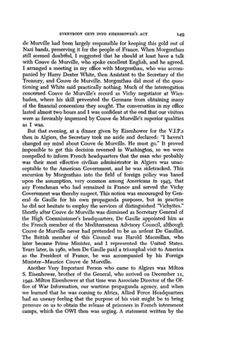 EVERYBODY GETS INTO EISENHOWER'S ACT 149
de Murville had been largely responsible for keeping this gold out of
Nazi hands, preserving it for the people of France . When Morgenthau
still seemed doubtful, I suggested that he should at least have a talk
with Couve de Murville, who spoke excellent English, and he agreed .
I arranged a meeting in my office with Morgenthau, who was accom-
panied by Harry Dexter White, then Assistant to the Secretary of the
Treasury, and Couve de Murville . Morgenthau did most of the ques-
tioning and White said practically nothing . Much of the interrogation
concerned Couve de Murville's record as Vichy negotiator at Wies-
baden, where his skill prevented the Germans from obtaining many
of the financial concessions they sought . The conversation in my office
lasted almost two hours and I was confident at the end that our visitors
were as favorably impressed by Couve de Murville's superior qualities
as I was.
But that evening, at a dinner given by Eisenhower for the V .I.P.s
then in Algiers, the Secretary took me aside and declared : "I haven't
changed my mind about Couve de Murville . He must go." It proved
impossible to get this decision reversed in Washington, so we were
compelled to inform French headquarters that the man who probably
was their most effective civilian administrator in Algiers was unac-
ceptable to the American Government, and he was sidetracked . This
excursion by Morgenthau into the field of foreign policy was based
upon the assumption, very common among Americans in 1943, that
any Frenchman who had remained in France and served the Vichy
Government was thereby suspect. This notion was encouraged by Gen-
eral de Gaulle for his own propaganda purposes, but in practice
he did not hesitate to employ the services of distinguished "Vichyites ."
Shortly after Couve de Murville was dismissed as Secretary General of
the High Commissioner's headquarters, De Gaulle appointed him as
the French member of the Mediterranean Advisory Council, although
Couve de Murville never had pretended to be an ardent De Gaullist .
The British member of this Council was Harold Macmillan, who
later became Prime Minister, and I represented the United States .
Years later, in 1960, when De Gaulle paid a triumphal visit to America
as the President of France, he was accompanied by his Foreign
Minister-Maurice Couve de Murville.
Another Very Important Person who came to Algiers was Milton
S. Eisenhower, brother of the General, who arrived on December 11,
1942. Milton Eisenhower at that time was Associate Director of the Of-
fice of War Information, our wartime propaganda agency, and when
we learned that he was coming to Africa, Allied Force Headquarters
had an uneasy feeling that the purpose of his visit might be to bring
pressure on us to obtain the release of prisoners in French internment
camps, which the OWI then was urging. A statement written by the
 