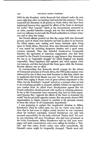 150 DIPLOMAT AMONG WARRIORS
OWI for the President, which Roosevelt had released under his own
name eight days after our landings, had included this sentence : "I have
requested the liberation of all persons in North Africa who have been
imprisoned because they opposed the efforts of the Nazis to dominate
the world." That "request," which in the circumstances amounted to
an order, sounded harmless enough, and our first inclination was to
exert our influence to persuade the French authorities to release every-
one and to close the camps.
But French officials pointed out that the camps held nine thousand
persons, most of whom were destitute and had no place to go because
the Allied armies were making such heavy demands upon living
space in North Africa . Moreover, these nine thousand internees were
a very mixed lot, including dangerous fanatics and a good many
common criminals. They also included twenty-seven Communist
deputies, the equivalent of American congressmen, who had been
arrested by the French Government in 1939 because they denounced
the war as an "imperialist struggle" for which England was largely
responsible. These legislators had agitated and voted against every
war measure, and thus had played the Nazis game while the German-
Russian alliance was in effect .
In recommending that Roosevelt should arrange for the release
of Communist prisoners in French Africa, the OWI policy-makers were
influenced by one of their own chief functions at that time, which was
to emphasize that Soviet Russia was now "on our side ." Of course the
battles then raging in Russia were of great military importance to the
Allies, but the President's "request" arrived at a moment when we had
to do everything possible to maintain stability behind our expedition's
own combat front. So Allied Force Headquarters agreed that the
French authorities should proceed with caution in releasing prisoners .
So far as the Communists were concerned, they had not been impris-
oned because they "opposed the efforts of the Nazis to dominate the
world," but for precisely opposite reasons . But one poorly chosen OWI
representative in Algiers seemed to consider it his personal mission
to force the release of all Communists immediately .
I was preparing to explain this complicated situation to Milton
Eisenhower when he called upon me, but my visitor soon made it
clear that he had come to Algiers mainly because he was concerned
about his brother's reputation. General Eisenhower not only had
assumed responsibility for the hotly criticized "Darlan deal," but now
he was tolerating still more Frenchmen who had been prominent in
the Vichy Government. Milton Eisenhower told me that some news-
paper and radio commentators were even calling his brother a "Fas-
cist," and that unless drastic action were taken immediately, the
General's career might be irreparably damaged . "Heads must roll,
 