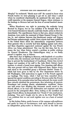EVERYBODY GETS INTO EISENHOWER'S ACT
	
151
Murphyl" he exclaimed . "Heads must roll!" He wanted to know what
French leaders we were planning to get rid of, and when I asked
whom he considered objectionable, he mentioned the only name he
could remember at the moment, General Nogues, whose resistance to
the landings in Morocco had cost the lives of several hundred Ameri-
cans.
Milton Eisenhower was right in protesting the authority being
flaunted by Nogues, but he was mistaken if he thought that I, or
even General Eisenhower himself, could take drastic action in Morocco
immediately. The expeditionary forces in that area, almost exclusively
American, were under the command of Major General George S . Pat-
ton, Jr., and relations between that flamboyant warrior and Nogues
had become embarrassingly cordial. News reports had been published
in the United States about the extraordinary cooperation between
these generals who so recently had been fighting against each other,
and these dispatches aggravated sentiment against the way French
Africa was being administered. This was the first time, but by no
means the last, when Patton created a problem in public relations
for General Eisenhower. The Patton-Nogues story, as we finally
pieced it together, was as follows :
After three days of fighting in Morocco, with hundreds of casualties
on both sides, the Americans and French arranged a cease-fire just in
time to prevent the bombardment of Casablanca. Patton then invited
Nogues and members of his staff to the Anfa Hotel, Patton's head-
quarters, to attend a formal truce signing . Two American staff officers
who were present told me later what happened there . Patton slowly
read aloud to the assembled group a document labeled "Treaty C,"
which had been given to him by the War Department before he
left Washington, with instructions to apply it if the French opposed
our landings. This treaty, which I had not been consulted about,
ignored the special conditions prevailing in Morocco under the French
protectorate . If its surrender terms had been enforced, the treaty would
have virtually abolished the protectorate, thus infuriating all patriotic
Frenchmen and creating chaotic administrative conditions . Patton
was well aware how shocking this document would sound to the
French officers, so he read with deliberation and emphasis and then
paused for the anticipated effect. Then, looking at the mortified and
angry French officers, he dramatically tore "Treaty C" into small pieces,
declaring : "You and I fought side by side in the First World Warl
I am confident that we can work together now on a basis of mutual
trust."
In this fashion Patton, partly because of his supreme self-confidence
and partly by force of circumstances, took upon himself to become
an independent policy-maker in Morocco as well as the field com-
 