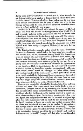 8 DIPLOMAT AMONG WARRIORS
during some awkward situations in World War II . More recently, in
our hot and cold wars, a number of Foreign Service officers have been
similarly accused. Experienced officers have endeavored to give such
cases careful consideration, but in spite of what any of us in the
Foreign Service could do, some Americans have been treated in recent
years as unfairly as McNally was in 1917 .
Incidentally, I have followed with interest the career of Herbert
Field's son, Noel, who entered the Foreign Service after World War I
and eventually defected to the Communists . He was last heard from
in Budapest, but defectors live in danger and apparently the Commu-
nists suspected Noel Field of being a double agent. At any rate, he
vanished. Perhaps some day we may learn what happened to this too-
bright young man who worked secretly for the Communist side in the
Spanish Civil War, using a League of Nations job as cover for his
activities.
The Foreign Service normally makes about the same distinctions
between its officers and clerical staff as the Army does between officers
and enlisted men, but in Switzerland during World War I conditions
were not normal. The customary crowds of tourists were absent, dip-
lomatic social functions were held to a minimum, and all members of
the American community were drawn together by the war. So, as a
young clerk, I became more intimate with officers in the legation than
would have been likely in peacetime, and in particular with the man
who soon became my immediate superior, an exceptionally able con-
sular officer named Alfred W . Donegan. As press officer, Done-
gan read and analyzed the German and Austrian publications which
were readily available in Switzerland. Since he understood the central
European scene thoroughly, he could glean inferences from his read-
ing which might escape less informed readers . Because I knew Ger-
man, he arranged to have me assigned to assist in his work.
Donegan was married to a hospitable Austrian lady, they had four
children, and soon I felt almost one of their family . Early in our ac-
quaintance, Donegan startled me by remarking that he and his wife
had not visited the United States for many years, simply because they
could not afford it . In those days, the starting salary of a career con-
sular officer was $i5oo a year, the maximum pay except in a few posts
was $4000, and perquisites were few and far between. Congress sup-
plied the State Department with no funds to pay traveling expenses
for family vacations at home, or even to pay moving expenses when
an officer was transferred from one post to another . "A promotion in
the Foreign Service can be an invitation to bankruptcy," Donegan
told me, "because a promotion often involves a transfer, and only men
with independent incomes can afford to move family and furniture
halfway around the world." Donegan said that when he was Consul at
 