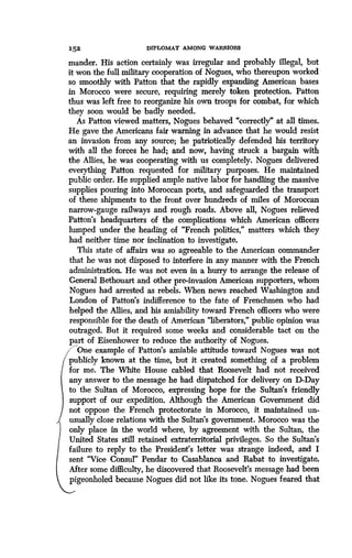 152
	
DIPLOMAT AMONG WARRIORS
mander. His action certainly was irregular and probably illegal, but
it won the full military cooperation of Nogues, who thereupon worked
so smoothly with Patton that the rapidly expanding American bases
in Morocco were secure, requiring merely token protection . Patton
thus was left free to reorganize his own troops for combat, for which
they soon would be badly needed.
As Patton viewed matters, Nogues behaved "correctly" at all times .
He gave the Americans fair warning in advance that he would resist
an invasion from any source ; he patriotically defended his territory
with all the forces he had; and now, having struck a bargain with
the Allies, he was cooperating with us completely. Nogues delivered
everything Patton requested for military purposes . He maintained
public order. He supplied ample native labor for handling the massive
supplies pouring into Moroccan ports, and safeguarded the transport
of these shipments to the front over hundreds of miles of Moroccan
narrow-gauge railways and rough roads . Above all, Nogues relieved
Patton's headquarters of the complications which American officers
lumped under the heading of "French politics," matters which they
had neither time nor inclination to investigate.
This state of affairs was so agreeable to the American commander
that he was not disposed to interfere in any manner with the French
administration. He was not even in a hurry to arrange the release of
General Bethouart and other pre-invasion American supporters, whom
Nogues had arrested as rebels. When news reached Washington and
London of Patton's indifference to the fate of Frenchmen who had
helped the Allies, and his amiability toward French officers who were
responsible for the death of American "liberators," public opinion was
outraged. But it required some weeks and considerable tact on the
part of Eisenhower to reduce the authority of Nogues .
One example of Patton's amiable attitude toward Nogues was not
publicly known at the time, but it created something of a problem
for me. The White House cabled that Roosevelt had not received
any answer to the message he had dispatched for delivery on D-Day
to the Sultan of Morocco, expressing hope for the Sultan's friendly
support of our expedition. Although the American Government did
not oppose the French protectorate in Morocco, it maintained un-
usually close relations with the Sultan's government . Morocco was the
only place in the world where, by agreement with the Sultan, the
United States still retained extraterritorial privileges . So the Sultan's
failure to reply to the President's letter was strange indeed, and I
sent "Vice Consul' Pendar to Casablanca and Rabat to investigate .
After some difficulty, he discovered that Roosevelt's message had been
pigeonholed because Nogues did not like its tone. Nogues feared that
 