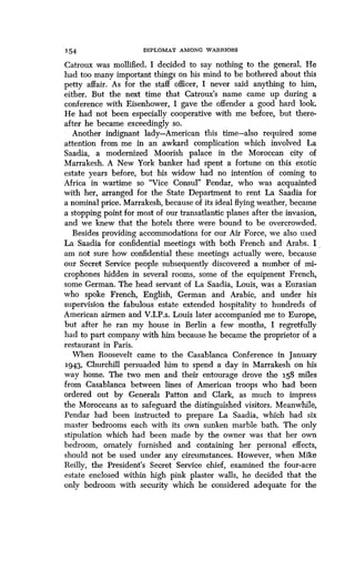 154 DIPLOMAT AMONG WARRIORS
Catroux was mollified. I decided to say nothing to the general . He
had too many important things on his mind to be bothered about this
petty affair. As for the staff officer, I never said anything to him,
either. But the next time that Catroux's name came up during a
conference with Eisenhower, I gave the offender a good hard look .
He had not been especially cooperative with me before, but there-
after he became exceedingly so.
Another indignant lady-American this time-also required some
attention from me in an awkard complication which involved La
Saadia, a modernized Moorish palace in the Moroccan city of
Marrakesh. A New York banker had spent a fortune on this exotic
estate years before, but his widow had no intention of coming to
Africa in wartime so "Vice Consul" Pendar, who was acquainted
with her, arranged for the State Department to rent La Saadia for
a nominal price . Marrakesh, because of its ideal flying weather, became
a stopping point for most of our transatlantic planes after the invasion,
and we knew that the hotels there were bound to be overcrowded .
Besides providing accommodations for our Air Force, we also used
La Saadia for confidential meetings with both French and Arabs . I ,
am not sure how confidential these meetings actually were, because
our Secret Service people subsequently discovered a number of mi-
crophones hidden in several rooms, some of the equipment French,
some German. The head servant of La Saadia, Louis, was a Eurasian
who spoke French, English, German and Arabic, and under his
supervision the fabulous estate extended hospitality to hundreds of
American airmen and V.I.P.s. Louis later accompanied me to Europe,
but after he ran my house in Berlin a few months, I regretfully
had to part company with him because he became the proprietor of a
restaurant in Paris .
When Roosevelt came to the Casablanca Conference in January
1943, Churchill persuaded him to spend a day in Marrakesh on his
way home. The two men and their entourage drove the 158 miles
from Casablanca between lines of American troops who had been
ordered out by Generals Patton and Clark, as much to impress
the Moroccans as to safeguard the distinguished visitors . Meanwhile,
Pendar had been instructed to prepare La Saadia, which had six
master bedrooms each with its own sunken marble bath. The only
stipulation which had been made by the owner was that her own
bedroom, ornately furnished and containing her personal effects,
should not be used under any circumstances . However, when Mike
Reilly, the President's Secret Service chief, examined the four-acre
estate enclosed within high pink plaster walls, he decided that the
only bedroom with security which he considered adequate for the
 