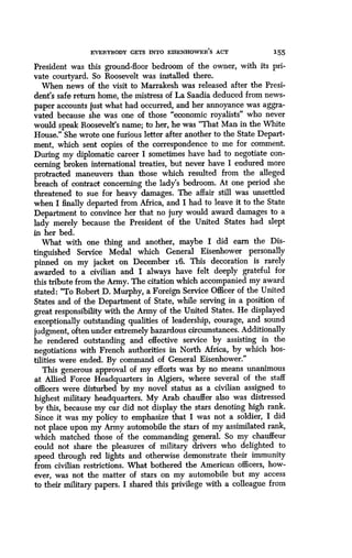EVERYBODY GETS INTO EISENHOWER'S ACT 155
President was this ground-floor bedroom of the owner, with its pri-
vate courtyard. So Roosevelt was installed there .
When news of the visit to Marrakesh was released after the Presi-
dent's safe return home, the mistress of La Saadia deduced from news-
paper accounts just what had occurred, and her annoyance was aggra-
vated because she was one of those "economic royalists" who never
would speak Roosevelt's name; to her, he was "That Man in the White
House." She wrote one furious letter after another to the State Depart-
ment, which sent copies of the correspondence to me for comment.
During my diplomatic career I sometimes have had to negotiate con-
cerning broken international treaties, but never have I endured more
protracted maneuvers than those which resulted from the alleged
breach of contract concerning the lady's bedroom. At one period she
threatened to sue for heavy damages . The affair still was unsettled
when I finally departed from Africa, and I had to leave it to the State
Department to convince her that no jury would award damages to a
lady merely because the President of the United States had slept
in her bed.
What with one thing and another, maybe I did earn the Dis-
tinguished Service Medal which General Eisenhower personally
pinned on my jacket on December 16. This decoration is rarely
awarded to a civilian and I always have felt deeply grateful for
this tribute from the Army . The citation which accompanied my award
stated: "To Robert D. Murphy, a Foreign Service Officer of the United
States and of the Department of State, while serving in a position of
great responsibility with the Army of the United States . He displayed
exceptionally outstanding qualities of leadership, courage, and sound
judgment, often under extremely hazardous circumstances . Additionally
he rendered outstanding and effective service by assisting in the
negotiations with French authorities in North Africa, by which hos-
tilities were ended. By command of General Eisenhower ."
This generous approval of my efforts was by no means unanimous
at Allied Force Headquarters in Algiers, where several of the staff
officers were disturbed by my novel status as a civilian assigned to
highest military headquarters. My Arab chauffer also was distressed
by this, because my car did not display the stars denoting high rank .
Since it was my policy to emphasize that I was not a soldier, I did
not place upon my Army automobile the stars of my assimilated rank,
which matched those of the commanding general . So my chauffeur
could not share the pleasures of military drivers who delighted to
speed through red lights and otherwise demonstrate their immunity
from civilian restrictions. What bothered the American officers, how-
ever, was not the matter of stars on my automobile but my access
to their military papers . I shared this privilege with a colleague from
 
