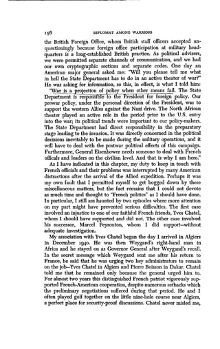 156 DIPLOMAT AMONG WARRIORS
the British Foreign Office, whom British staff officers accepted un-
questioningly because foreign office participation at military head-
quarters is a long-established British practice . As political advisers,
we were permitted separate channels of communication, and we had
our own cryptographic sections and separate codes . One day an
American major general asked me : "Will you please tell me what
in hell the State Department has to do in an active theater of war?"
He was asking for information, so this, in effect, is what I told him :
"War is a projection of policy when other means fail. The State
Department is responsible to the rP esident for foreign policy . Our
prewar policy, under the personal direction of the President, was to
support the western Allies against the Nazi drive . The North African
theater played an active role in the period prior to the U .S. entry
into the war; its political trends were important to our policy-makers .
The State Department had direct responsibility in the preparatory
stage leading to the invasion . It was directly concerned in the political
decisions inevitably to be made during the military operations, and it
will have to deal with the postwar political effects of this campaign .
Furthermore, General Eisenhower needs someone to deal with French
officals and leaders on the civilian level . And that is why I am here."
As I have indicated in this chapter, my duty to keep in touch with
French officials and their problems was interrupted by many American
distractions after the arrival of the Allied expedition . Perhaps it was
my own fault that I permitted myself to get bogged down by these
miscellaneous matters, but the fact remains that I could not devote
as much time and thought to "French politics" as I should have done.
In particular, I still am haunted by two episodes where more attention
on my part might have prevented serious difficulties . The first case
involved an injustice to one of our faithful French friends, Yves Chatel,
whom I should have supported and did not. The other case involved
his successor, Marcel Peyrouton, whom I did support-without
adequate investigation .
My association with Yves Chatel began the day I arrived in Algiers
in December 194o. He was then Weygand's right-hand man in
Africa and he stayed on as Governor General after Weygand's recall.
In the secret message which Weygand sent me after his return to
France, he said that he was urging two key administrators to remain
on the job-Yves Chatel in Algiers and Pierre Boisson in Dakar . Chatel
told me that he remained only because the general urged him to.
For almost two years this distinguished French patriot vigorously sup-
ported French-American cooperation, despite numerous setbacks which
the preliminary negotiations suffered during that period. He and I
often played golf together on the little nine-hole course near Algiers,
a perfect place for security-proof discussions . Chatel never misled me,
 