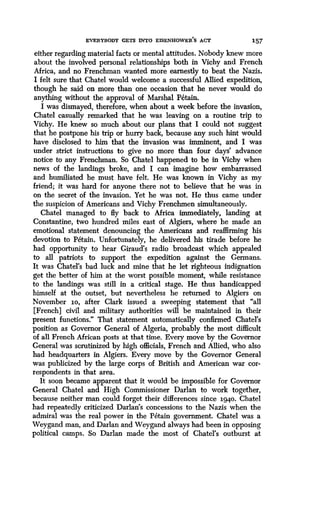 EVERYBODY GETS INTO EISENHOWER'S ACT 157
either regarding material facts or mental attitudes . Nobody knew more
about the involved personal relationships both in Vichy and French
Africa, and no Frenchman wanted more earnestly to beat the Nazis .
I felt sure that Chatel would welcome a successful Allied expedition,
though he said on more than one occasion that he never would do
anything without the approval of Marshal Petain .
I was dismayed, therefore, when about a week before the invasion,
Chatel casually remarked that he was leaving on a routine trip to
Vichy. He knew so much about our plans that I could not suggest
that he postpone his trip or hurry back, because any such hint would
have disclosed to him that the invasion was imminent, and I was
under strict instructions to give no more than four days' advance
notice to any Frenchman. So Chatel happened to be in Vichy when
news of the landings broke, and I can imagine how embarrassed
and humiliated he must have felt . He was known in Vichy as my
friend; it was hard for anyone there not to believe that he was in
on the secret of the invasion. Yet he was not. He thus came under
the suspicion of Americans and Vichy Frenchmen simultaneously .
Chatel managed to fly back to Africa immediately, landing at
Constantine, two hundred miles east of Algiers, where he made an
emotional statement denouncing the Americans and reaffirming his
devotion to Petain. Unfortunately, he delivered, his tirade before he
had opportunity to hear Giraud's radio broadcast which appealed
to all patriots to support the expedition against the Germans.
It was Chatel's bad luck and mine that he let righteous indignation
get the better of him at the worst possible moment, while resistance
to the landings was still in a critical stage . He thus handicapped
himself at the outset, but nevertheless he returned to Algiers on
November 10, after Clark issued a sweeping statement that "all
[French] civil and military authorities will be maintained in their
present functions ." That statement automatically confirmed Chatel's
position as Governor General of Algeria, probably the most difficult
of all French African ;posts at that time. Every move by the Governor
General was scrutinized by high officials, French and Allied, who also
had headquarters in Algiers . Every move by the Governor General
was publicized by the large corps of British and American war cor-
respondents in that area .
It soon became apparent that it would be impossible for Governor
General Chatel and High Commissioner Darlan to work together,
because neither man could forget their differences since 1940. Chatel
had repeatedly criticized Darlan's concessions to the Nazis when the
admiral was the real power in the Petain government. Chatel was a
Weygand man, and Darlan and Weygand always had been in opposing
political camps . So Darlan made the most of Chatel's outburst at
 