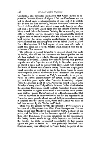 158
	
DIPLOMAT AMONG WARRIORS
Constantine, and persuaded Eisenhower that Chatel should be re-
placed as Governor General of Algeria . I feel that Eisenhower was un-
just to Chatel under a misapprehension of some sort. It is unlikely
that he ever met him personally, because Eisenhower's contacts with
French civilian officials were almost always made through my office,
and even I never saw Chatel again after his unlucky departure for
Vichy a week before the invasion. Certainly Darlan was solely respon-
sible for Chatel's removal. Eisenhower was understandably disposed
to grant most of Darlan's requests after the Admiral did so much to
hold together the various complex administrations in Africa. I still
reproach myself for not having done more to defend Chatel at Allied
Force Headquarters. If I had argued his case more effectively, it
might have saved all of us the trouble which resulted from the ap-
pointment of his successor.
The selection of Marcel Peyrouton to succeed Chatel was made
by Darlan, who told me that Peyrouton was better qualified for the
job than anybody else available. Darlan's proposal raised no storm
warnings in my mind. I already have related how my only previous
acquaintance with Peyrouton was at Vichy in December i94o, when
he played a major part in overthrowing Pierre Laval, who wagered
the future of France on a German victory . Peyrouton's coup against
Laval succeeded so well that he had to flee from France to escape
Nazi vengeance. Darlan, who became Laval's successor, then arranged
for Peyrouton to be named as Vichy's ambassador to Argentina,
where he served inconspicuously for sixteen months until Laval
got back into power again, when Peyrouton immediately resigned .
From the American point of view, Peyrouton's record seemed better
than that of many other Vichy officials. So when Darlan asked whether
the American Government would facilitate Peyrouton's transportation
from Argentina to Algiers, since travel in wartime was under govern-
ment control, I passed Darlan's request on to Eisenhower, adding that
I saw no objections. It never occurred to me that the appointment of
Peyrouton would provoke almost as much indignation and controversy
in England and the United States, weeks after Darlan was dead, as
had been aroused by the "Darlan deal" itself.
There were two reasons why the appointment of Peyrouton blew a
hurricane of public protests into Allied Force Headquarters . For one
thing, he had been Minister of the Interior at Vichy, in charge of the
police, and the Vichy police had become a symbol of persecution to
their fellow Frenchmen. Even more calamitous was the circumstance
that during the two months in 1940 while Peyrouton was Minister of
the Interior, the Vichy Government promulgated its first decrees
against the Jews in France. As I have previously described, anti-
Semitism already was widespread in France during the period of the
 