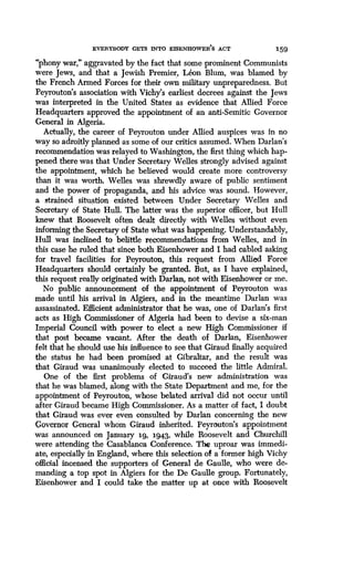 EVERYBODY GETS INTO EISENHOWER'S ACT
	
159
"phony war," aggravated by the fact that some prominent Communists
were Jews, and that a Jewish Premier, Leon Blum, was blamed by
the French Armed Forces for their own military unpreparedness. But
Peyrouton's association with Vichy's earliest decrees against the Jews
was interpreted in the United States as evidence that Allied Force
Headquarters approved the appointment of an anti-Semitic Governor
General in Algeria.
Actually, the career of Peyrouton under Allied auspices was in no
way so adroitly planned as some of our critics assumed . When Darlan's
recommendation was relayed to Washington, the first thing which hap-
pened there was that Under Secretary Welles strongly advised against
the appointment, which he believed would create more controversy
than it was worth. Welles was shrewdly aware of public sentiment
and the power of propaganda, and his advice was sound . However,
a strained situation existed between Under Secretary Welles and
Secretary of State Hull. The latter was the superior officer, but Hull
knew that Roosevelt often dealt directly with Welles without even
informing the Secretary of State what was happening . Understandably,
Hull was inclined to belittle recommendations from Welles, and in
this case he ruled that since both Eisenhower and I had cabled asking
for travel facilities for Peyrouton, this request from Allied Force
Headquarters should certainly be granted. But, as I have explained,
this request really originated with Darlan, not with Eisenhower or me .
No public announcement of the appointment of Peyrouton was
made until his arrival in Algiers, and in the meantime Darlan was
assassinated. Efficient administrator that he was, one of Darlan's first
acts as High Commissioner of Algeria had been to devise a six-man
Imperial Council with power to elect a new High Commissioner if
that post became vacant. After the death of Darlan, Eisenhower
felt that he should use his influence to see that Giraud finally acquired
the status he had been promised at Gibraltar, and the result was
that Giraud was unanimously elected to succeed the little Admiral .
One of the first problems of Giraud's new administration was
that he was blamed, along with the State Department and me, for the
appointment of Peyrouton, whose belated arrival did not occur until
after Giraud became High Commissioner . As a matter of fact, I doubt
that Giraud was ever even consulted by Darlan concerning the new
Governor General whom Giraud inherited . Peyrouton's appointment
was announced on January 1g, 1943, while Roosevelt and Churchill
were attending the Casablanca Conference . The uproar was immedi-
ate, especially in England, where this selection of a former high Vichy
official incensed the supporters of General de Gaulle, who were de-
manding a top spot in Algiers for the De Gaulle group. Fortunately,
Eisenhower and I could take the matter up at once with Roosevelt
 