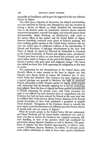 16o DIPLOMAT AMONG WARRIORS
personally at Casablanca, and he gave his approval to the new adminis-
tration in Algiers.
The other grave objection to Peyrouton, his alleged anti-Semitism,
was also inherited by Giraud, who attempted to ease the situation by
issuing a decree on March 14 which abolished the Nazi-inspired
laws in all districts under his jurisdiction . Giraud's decree restored
sequestered properties, restored civil rights, and removed various lesser
discriminations . Major Warburg, on Eisenhower's staff, acted as
the liaison officer in this matter, and the Grand Rabbi of Algiers,
Maurice Eisenbeth, endorsed every phase of Giraud's program. Far
from soothing public opinion in the United States, however, this de-
cree was seized upon as additional evidence of the anti-Semitism of
Giraud and Peyrouton. A full-page advertisement in the New York
Times of March 18, signed by Edouard de Rothschild as President
of the Central Consistory of French and Algerian Jews, proclaimed :
"French Jews born in Africa are now forced into economic and social
status below Arabs or Negroes of any part of the Empire. A monstrous
heresyl I protest with great grief and indignant energy ." The baron
also cabled me from New York expressing his indignation at this turn
of events .
The explanation for the dissatisfaction in the United States with
Giraud's efforts to make amends to the Jews in Algeria was that
Giraud's new decree failed to restore the Cremieux law of 1870,
which Vichy had abolished . This Cremieux law gave Algerian Jews
a special privilege not granted to -- fifoslems, the"rigltt- to automatic
French citizenship at birth. Moslem' native`s of Algeria coin ac ire
such citizenship only'by"formally applying for it and byre,,nounci
their religion.'Since the Jews of Algeria had been entithedautomatically
to French citizenship for seventy years, until Vichy rescinded this
right, it was difficult for most American Jews to comprehend why the
Cremieux law had not been restored by Giraud at the same time that
he nullified other Vichy decrees . Henry Torres, chairman of the French
Jewish Committee in New York, published a pamphlet in English
which declared : "Abrogation of the Cremieux decree is actually the
most unjust racial discrimination ever inflicted upon the French citizens
of Jewish faith who are natives of Algeria ."
What the Jewish people in the United States did not understand,
and Major Warburg and the Grand Rabbi understood very well in-
deed, was that to restore the Cremieux law required extremely del-
icate handling, in view of the passions which had smoldered for
generations among Algerian Christians as well as Moslems . The popu-
lation of Algeria was then divided approximately as follows : Jews,
140,000; Christians, 850,000; Moslems, six million. To infuriate nearly
seven million inhabitants in order to favor some 140,000 inhabitants
 