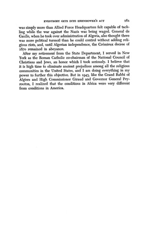 EVERYBODY GETS INTO EISENHOWER'S ACT
	
161
was simply more than Allied Force Headquarters felt capable of tack-
ling while the war against the Nazis was being waged . General de
Gaulle, when he took over administration of Algeria, also thought there
was more political turmoil than he could control without adding reli-
gious riots, and, until Algerian independence, the Cremieux decree of
1870 remained in abeyance.
After my retirement from the State Department, I served in New
York as the Roman Catholic co-chairman of the National Council of
Christians and Jews, an honor which I took seriously . I believe that
it is high time to eliminate ancient prejudices among all the religious
communities in the United States, and I am doing everything in my
power to further this objective. But in 194.3, like the Grand Rabbi of
Algiers and High Commissioner Giraud and Governor General Pey-
routon, I realized that the conditions in Africa were very different
from conditions in America .
 