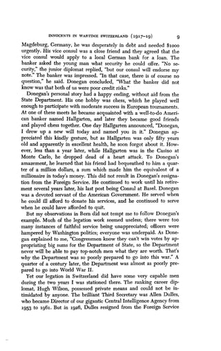 INNOCENTS IN WARTIME SWITZERLAND (1917-19)
	
9
Magdeburg, Germany, he was desperately in debt and needed $loon
urgently. His vice consul was a close friend and they agreed that the
vice consul would apply to a local German bank for a loan . The
banker asked the young man what security he could offer . "No se-
curity," the junior diplomat replied, "but our consul will endorse my
note." The banker was impressed. "In that case, there is of course no
question," he said . Donegan concluded, "What the banker did not
know was that both of us were poor credit risks ."
Donegan's personal story had a happy ending, without aid from the
State Department. His one hobby was chess, which he played well
enough to participate with moderate success in European tournaments .
At one of these meets he became acquainted with a well-to-do Ameri-
can banker named Hallgarten, and later they became good friends
and played chess together. One day Hallgarten announced, "Donegan,
I drew up a new will today and named you in it ." Donegan ap-
preciated this kindly gesture, but as Hallgarten was only fifty years
old and apparently in excellent health, he soon forgot about it . How-
ever, less than a year later, while Hallgarten was in the Casino at
Monte Carlo, he dropped dead of a heart attack. To Donegan's
amazement, he learned that his friend had bequeathed to him a quar-
ter of a million dollars, a sum which made him the equivalent of a
millionaire in today's money. This did not result in Donegan's resigna-
tion from the Foreign Service. He continued to work until his retire-
ment several years later, his last post being Consul at Basel . Donegan
was a devoted servant of the American Government . He served when
he could ill afford to donate his services, and he continued to serve
when he could have afforded to quit.
But my observations in Bern did not tempt me to follow Donegan's
example. Much of the legation work seemed useless ; there were too
many instances of faithful service being unappreciated; officers were
hampered by Washington politics; everyone was underpaid. As Done-
gan explained to me, "Congressmen know they can't win votes by ap-
propriating big sums for the Department of State, so the Department
never will be able to pay top-notch men what they are worth . That's
why the Department was so poorly prepared to go into this war ." A
quarter of a century later, the Department was almost as poorly pre-
pared to go into World War II .
Yet our legation in Switzerland did have some very capable men
during the two years I was stationed there . The ranking career dip-
lomat, Hugh Wilson, possessed private means and could not be in-
timidated by anyone. The brilliant Third Secretary was Allen Dulles,
who became Director of our gigantic Central Intelligence Agency from
1953 to 1961. But in 1926, Dulles resigned from the Foreign Service
 