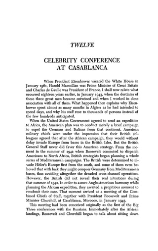 TWEL VE
CELEBRITY CONFERENCE
AT CASABLANCA
When President Eisenhower vacated the White House in
January 1961, Harold Macmillan was Prime Minister of Great Britain
and Charles de Gaulle was President of France. I shall now relate what
occurred eighteen years earlier, in January 1943, when the destinies of
these three great men became entwined and when I worked in close
association with all of them . What happened then explains why Eisen-
hower spent almost as many months in Algiers as he had intended to
spend days, and why his staff rose to thousands of persons instead of
the few hundreds anticipated.
When the United States Government agreed to send an expedition
to Africa, the American plan was to conduct merely a brief campaign
to expel the Germans and Italians from that continent. American
military chiefs were under the impression that their British col-
leagues agreed that after the African campaign, they would without
delay invade Europe from bases in the British Isles . But the British
General Staff never did favor this American strategy. From the mo-
ment in the summer of 1942 when Roosevelt consented to dispatch
Americans to North Africa, British strategists began planning a whole
series of Mediterranean campaigns . The British were determined to in-
vade Hitler's Europe first from the south, and some of them even be-
lieved that with luck they might conquer Germany from Mediterranean
bases, thus avoiding altogether the dreaded cross-channel operations.
However, the British did not reveal their real intentions during
that summer of 1942 . In order to assure Anglo-American harmony while
planning the African expedition, they awaited a propitious moment to
resubmit their case. That moment arrived at a meeting of the Com-
bined Chiefs of Staff, together with President Roosevelt and Prime
Minister Churchill, at Casablanca, Morocco, in January 1943.
This meeting had been conceived originally as the first of the Big
Three conferences with the Russians . Immediately after the African
landings, Roosevelt and Churchill began to talk about sitting down
 