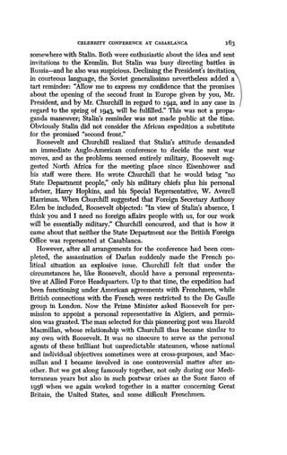 CFT,FBBTTY CONFERENCE AT CASABLANCA
	
163
somewhere with Stalin. Both were enthusiastic about the idea and sent
invitations to the Kremlin. But Stalin was busy directing battles in
Russia-and he also was suspicious . Declining the President's invitation
n courteous language, the Soviet generalissimo nevertheless added a
tart reminder : "Allow me to express my confidence that the promises
about the opening of the second front in Europe given by you, Mr .
President, and by Mr. Churchill in regard to 1942, and in any case in
regard to the spring of 1943, will be fulfilled ." This was not a propa-
ganda maneuver; Stalin's reminder was not made public at the time.
Obviously Stalin did not consider the African expedition a substitute
for the promised "second front ."
Roosevelt and Churchill realized that Stalin's attitude demanded
an immediate Anglo-American conference to decide the next war
moves, and as the problems seemed entirely military, Roosevelt sug-
gested North Africa for the meeting place since Eisenhower and
his staff were there. He wrote Churchill that he would bring "no
State Department people," only his military chiefs plus his personal
adviser, Harry Hopkins, and his Special Representative, W . Averell
Harriman. When Churchill suggested that Foreign Secretary Anthony
Eden be included, Roosevelt objected: "In view of Stalin's absence, I
think you and I need no foreign affairs people with us, for our work
will be essentially military." Churchill concurred, and that is how it
came about that neither the State Department nor the British Foreign
Office was represented at Casablanca .
However, after all arrangements for the conference had been com-
pleted, the assassination of Darlan suddenly made the French po-
litical situation an explosive issue. Churchill felt that under the
circumstances he, like Roosevelt, should have a personal representa-
tive at Allied Force Headquarters. Up to that time, the expedition had
been functioning under American agreements with Frenchmen, while
British connections with the French were restricted to the De Gaulle
group in London. Now the Prime Minister asked Roosevelt for per-
mission to appoint a personal representative in Algiers, and permis-
sion was granted. The man selected for this pioneering post was Harold
Macmillan, whose relationship with Churchill thus became similar to
my own with Roosevelt. It was no sinecure to serve as the personal
agents of these brilliant but unpredictable statesmen, whose national
and individual objectives sometimes were at cross-purposes, and Mac-
millan and I became involved in one controversial matter after an-
other. But we got along famously together, not only during our Medi-
terranean years but also in such postwar crises as the Suez fiasco of
1956 when we again worked together in a matter concerning Great
Britain, the United States, and some difficult Frenchmen .
 