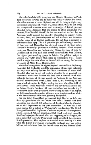 164
	
DIPLOMAT AMONG WARRIORS
Macmillan's official title in Algiers was Minister Resident, so Presi-
dent Roosevelt elevated me to ministerial rank to match his status .
Macmillan was not a career diplomat, nor did he bring to Algiers any
exceptional knowledge of French or African affairs . What he did bring
was exceptional common sense and knowledge of British politics.
Churchill wrote Roosevelt that one reason he chose Macmillan was
because, like Churchill himself, he had an American mother. But no
American would suspect that ancestry. Macmillan-in dignity, voice,
manners, dress, and personality-was and still is almost the American
popular image of an English gentleman . He had been a member of
Parliament since 1924 . This is a part-time job, unlike being a member
of Congress, and Macmillan had devoted much of his time before
the war to his family's prosperous publishing business . When assigned
to Algiers, Macmillan was Parliamentary Under-Secretary of State for
Colonies and he often had been invited to sit with the War Cabinet,
the highest policy-making group in Britain . His political weight in
London was vastly greater than mine in Washington, but I cannot
recall a single instance when he invoked this to swing the balance
of opinion at Allied Force Headquarters .
Macmillan's assignment in Algiers required more delicate diplomacy
than mine did. He had to avoid the appearance of untoward influence,
not only upon military leaders, but upon Americans of every kind .
Churchill also was careful not to draw attention to his personal rep-
resentative . Even after the war was long over, Churchill listed Mac-
millan in the index of his war memoirs as "assistant to the American
political representative North Africa"-that is, me. According to one
story which circulated in Algiers during the war, Macmillan told his
British staff: "These Americans represent the new Roman Empire and
we Britons, like the Greeks of old, must teach them how to make it go ."
Whether or not he ever spoke such words during his service in Algiers,
he did indeed exercise greater influence upon Anglo-American affairs
in the Mediterranean than was generally recognized .
For one thing, Macmillan's government kept him better informed
than my government did me. More than once I learned first from
Macmillan and other British colleagues of decisions taken in Washing-
ton of vital importance to our joint enterprises . This was not a per-
sonal matter but a defect in Washington's coordination . The British
Foreign Office cabled duplicates of relevant reports to all its represent-
atives concerned. When I complained that I had to depend upon the
British to keep up to date with what was happening in Washington, the
reply came that the State Department could not afford the expensive
British procedure . That explanation sounded ironic, coming at a time
when the British Government was frankly bankrupt and was getting
billions in Lend-Lease from the United States . But the finances of the
 