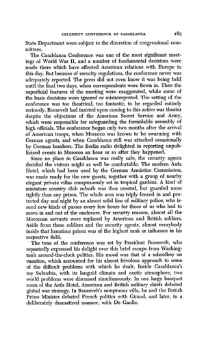 CELEBRITY CONFERENCE AT CASABLANCA
	
165
State Department were subject to the discretion of congressional com-
mittees.
The Casablanca Conference was one of the most si cant meet-
ings of World War II, and a number of fundamental decisions were
made there which have affected American relations with Europe to
this day. But because of security regulations, the conference never was
adequately reported. The press did not even know it was being held
until the final two days, when correspondents were flown in . Then the
superficial features of the meeting were exaggerated, while some of
the basic decisions were ignored or misinterpreted. The setting of the
conference was too theatrical, too fantastic, to be regarded entirely
seriously. Roosevelt had insisted upon coming to this active war theater
despite the objections of the American Secret Service and Army,
which were responsible for safeguarding the formidable assembly of
high officials. The conference began only two months after the arrival
of American troops, when Morocco was known to be swarming with
German agents, and when Casablanca still was attacked occasionally
by German bombers. The Berlin radio delighted in reporting unpub-
licized events in Morocco an hour or so after they happened .
Since no place in Casablanca was really safe, the security agents
decided the visitors might as well be comfortable . The modem Anfa
Hotel, which had been used by the German Armistice Commission,
was made ready for the new guests, together with a group of nearby
elegant private villas conspicuously set in tropical gardens . A kind of
miniature country club suburb was thus created, but guarded more
tightly than any prison. The whole area was triply fenced in and pro-
tected day and night by an almost solid line of military police, who is-
sued new kinds of passes every few hours for those of us who had to
move in and out of the enclosure . For security reasons, almost all the
Moroccan servants were replaced by American and British soldiers .
Aside from these soldiers and the security agents, almost everybody
inside that luxurious prison was of the highest rank or influence in his
respective field.
The tone of the conference was set by President Roosevelt, who
repeatedly expressed his delight over this brief escape from Washing-
ton's around-the-clock politics. His mood was that of a schoolboy on
vacation, which accounted for his almost frivolous approach to some
of the difficult problems with which he dealt . Inside Casablanca's
toy Suburbia, with its languid climate and exotic atmosphere, two
world problems were discussed simultaneously . In one large banquet
room of the Anfa Hotel, American and British military chiefs debated
global war strategy. In Roosevelt's sumptuous villa, he and the British
Prime Minister debated French politics with Giraud, and later, in a
deliberately dramatized manner, with De Gaulle.
 