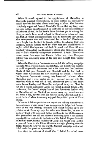 166 DIPLOMAT AMONG WARRIORS
When Roosevelt agreed to the appointment of Macmillan as
Churchill's personal representative, he made certain that Eisenhower
should have the last word about everything in Africa . The President
completely supported General Marshall's dictum that anything bear-
ing upon military operations must be controlled by the top commander
in a theater of war. So the British Prime Minister put in writing that
his agent would be as much subject to Eisenhower's orders as I was,
and that all French political questions must be referred to the General.
This arrangement was well intentioned, but it involved Eisenhower
more deeply than he liked in French politics . To advance their own
intrigues, French factions tried by every ruse and blandishment to
exploit Allied Headquarters, and both Roosevelt and Churchill were
constantly demanding that Eisenhower should give his personal atten-
tion to these relatively unimportant maneuvers . I heard Eisenhower
lament more than once that French, Italian, and other European
politics were consuming more of his time and thought than waging
the war.
When the Casablanca Conference assembled, the military campaign
in North Africa was reaching a crucial stage, and Eisenhower decided
he could not possibly spare more than a few hours with the Combined
Chiefs of Staff plus Roosevelt and Churchill, and he flew back to
Algiers from Casablanca the day following his arrival . I remember
the Supreme Commander coming into Roosevelt's bedroom where
Macmillan and I were having an early morning meeting with the
President while he was still in bed. Eisenhower gave a very smart
salute before leaving, and Macmillan whispered in my ear, "Isn't he
just like a Roman centurionl" As for the French political details at the
conference, the General simply loaded that diplomatic donkey work
on Macmillan and me. We took our orders every day, sometimes sev-
eral times a day, directly from our famous chiefs, Churchill and Roo-
sevelt, both of whom immensely enjoyed the political game at Casa-
blanca.
Of course I did not participate in any of the military discussions at
the conference, whose issues I was incompetent to judge, but the out-
come of the war strategy decisions had direct bearing upon my
political work. From my very first talks with Macmillan, he was re-
markably frank with me about British problems in the Mediterranean.
That great inland sea and the countries bordering upon it had loomed
importantly for centuries in the history of the British Empire . Macmil-
lan told me that Churchill's disaster at Gallipoli in World War I added
a personal factor to the Prime Minister's strategic planning now-he
deeply desired to justify in this war the Gallipoli campaign which had
failed under his previous sponsorship .
Ever since the outbreak of World War II, British forces had never
 