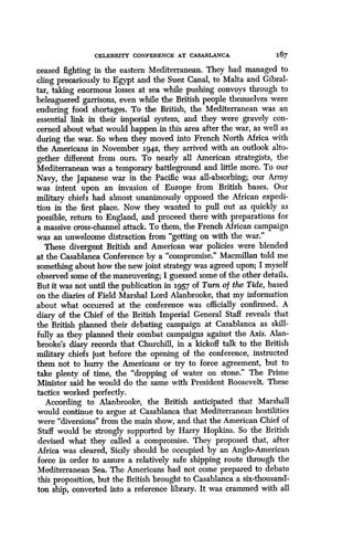 CELEBRITY CONFERENCE AT CASABLANCA
	
167
ceased fighting in the eastern Mediterranean . They had managed to
cling precariously to Egypt and the Suez Canal, to Malta and Gibral-
tar, taking enormous losses at sea while pushing convoys through to
beleaguered garrisons, even while the British people themselves were
enduring food shortages . To the British, the Mediterranean was an
essential link in their imperial system, and they were gravely con-
cerned about what would happen in this area after the war, as well as
during the war. So when they moved into French North Africa with
the Americans in November 1942, they arrived with an outlook alto-
gether different from ours . To nearly all American strategists, the
Mediterranean was a temporary battleground and little more . To our
Navy, the Japanese war in the Pacific was all-absorbing ; our Army
was intent upon an invasion of Europe from British bases . Our
military chiefs had almost unanimously opposed the African expedi-
tion in the first place. Now they wanted to pull out as quickly as
possible, return to England, and proceed there with preparations for
a massive cross-channel attack . To them, the French African campaign
was an unwelcome distraction from "getting on with the war ."
These divergent British and American war policies were blended
at the Casablanca Conference by a "compromise." Macmillan told me
something about how the new joint strategy was agreed upon ; I myself
observed some of the maneuvering ; I guessed some of the other details .
But it was not until the publication in 1957 of Turn of the Tide, based
on the diaries of Field Marshal Lord Alanbrooke, that my information
about what occurred at the conference was officially confirmed . A
diary of the Chief of the British Imperial General Staff reveals that
the British planned their debating campaign at Casablanca as skill-
fully as they planned their combat campaigns against the Axis . Alan-
brooke's diary records that Churchill, in a kickoff talk to the British
military chiefs just before the opening of the conference, instructed
them not to hurry the Americans or try to force agreement, but to
take plenty of time, the "dropping of water on stone ." The Prime
Minister said he would do the same with President Roosevelt . These
tactics worked perfectly.
According to Alanbrooke, the British anticipated that Marshall
would continue to argue at Casablanca that Mediterranean hostilities
were "diversions" from the main show, and that the American Chief of
Staff would be strongly supported by Harry Hopkins . So the British
devised what they called a compromise. They proposed that, after
Africa was cleared, Sicily should be occupied by an Anglo-American
force in order to assure a relatively safe shipping route through the
Mediterranean Sea . The Americans had not come prepared to debate
this proposition, but the British brought to Casablanca a six-thousand-
ton ship, converted into a reference library . It was crammed with all
 