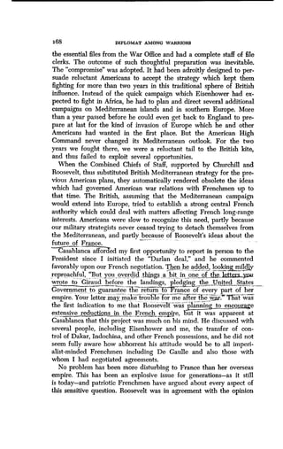 168
	
DIPLOMAT AMONG WARRIORS
the essential files from the War Office and had a complete staff of file
clerks. The outcome of such thoughtful preparation was inevitable.
The "compromise" was adopted. It had been adroitly designed to per-
suade reluctant Americans to accept the strategy which kept them
fighting for more than two years in this traditional sphere of British
influence. Instead of the quick campaign which Eisenhower had ex-
pected to fight in Africa, he had to plan and direct several additional
campaigns on Mediterranean islands and in southern Europe. More
than a year passed before he could even get back to England to pre-
pare at last for the kind of invasion of Europe which he and other
Americans had wanted in the first place . But the American High
Command never changed its Mediterranean outlook . For the two
years we fought there, we were a reluctant tail to the British kite,
and thus failed to exploit several opportunities.
When the Combined Chiefs of Staff, supported by Churchill and
Roosevelt, thus substituted British Mediterranean strategy for the pre-
vious American plans, they automatically rendered obsolete the ideas
which had governed American war relations with Frenchmen up to
that time. The British, assuming that the Mediterranean campaign
would extend into Europe, tried to establish a strong central French
authority which could deal with matters affecting French long-range
interests. Americans were slow to recognize this need, partly because
our military strategists never ceased trying to detach themselves from
the Mediterranean, and partly because of Roosevelt'soosevelt's ideas about the
future of France.
CaasC alai nca affor ed my first opportunity to report in person to the
President since I initiated the "Darlan deal," and he commented
favorably upon our French negotiation. Then he added looking,mildly
reproachful, `But you, overdid, things a bit in one of , the, ysua
wrote to Giraud before the landings, pledging, the United XStates
Government to guarantee the return o rance of every part of her
empire. Your letter maymake trou e or me a ter t e war. at was
the first indication to me that 'Roosevelt was` plannm~ to encourage
extensive reductions in the French empire, but ititwas apparent at
Casablanca that this project was much on his mind . He discussed with
several people, including Eisenhower and me, the transfer of con-
trol of Dakar, Indochina, and other French possessions, and he did not
seem fully aware how abhorrent his attitude would be to all imperi-
alist-minded Frenchmen including De Gaulle and also those with
whom I had negotiated agreements .
No problem has been more disturbing to France than her overseas
empire. This has been an explosive issue for generations-as it still
is today-and patriotic Frenchmen have argued about every aspect of
this sensitive question . Roosevelt was in agreement with the opinion
 