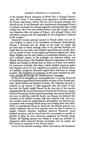 CELEBRITY CONFERENCE AT CASABLANCA
	
169
of the greatest French statesman of World War I, Georges Clemen-
ceau, who wrote: "I have always been opposed to colonial ventures
for France, and always will be. We can never be good colonists, and
should not try. It was Bismarck who treacherously encouraged France
to embark on schemes for colonial expansion, knowing that they woul
weaken her. He it was who incited France to go into Tunisia. And it
was Napoleon, that evil genius of France, who plunged France into
adventures overseas and was responsible for the comparative weakee
of his country."
Roosevelt's intense personal interest in French affairs was not al-
ways helpful, as events at the Casablanca Conference demonstrated .
Having a thousand and one things on his mind, he simply did
not have time to follow through some of his personal decisions . He
forgot that he ever made some detailed agreements and usually there
was no record of them in any regular government department . Often
Harry Hopkins was the only witness to presidential decisions, even on
such technical matters as the exchange rate between dollars and
French African francs. The President discussed replacement of French
officials and changes in French laws in Africa as if these were matters
for Americans to decide. But when I asked whether American policy'
had changed, and if we now regarded our presence in French Africa
as a military occupation, Roosevelt replied there had been no change
in policy. The President's inconsistency, on this point remainedd an awk-
ward problem all through the Mediterranean campaigns,
It may not be altogether an oversimplification to say that Roosevelt
at Casablanca approached French politics in terms of two French gen-
erals : Henri Giraud and Charles de Gaulle. The President listened at-
tentively to my resume of what happened after the death of Dar-
Ian-how De Gaulle cabled Giraud on the very day of the murder,
proposing that the two of them meet on French soil to discuss a merger,
and how Giraud put off the requested meeting . One reason Giraud did
not want to talk then with De Gaulle was because he believed that
members of De Gaulle's London staff had connived with the assas-
sins. Another reason for postponing the get-together was Giraud's pre-
occupation with rearming French troops and sending them into battle .
When we introduced Giraud to Roosevelt, the French general com-
pletely confirmed what we had reported about his lack of interest in
politics. Giraud's attention wandered whenever Roosevelt raised
political questions, and he turned back the conversation as quickly as
possible to pleas for more American equipment for French troops.
Clearly, this fighting general was willing to accept any political ar-
rangement which respected French sovereignty over its empire and
left Giraud in command of the French forces .
At one of the informal meetings which were held in the President's
 