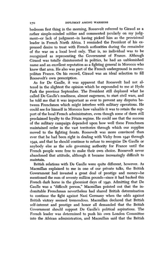 170
	
DIPLOMAT AMONG WARRIORS
bedroom first thing in the morning, Roosevelt referred to Giraud as a
rather simple-minded soldier and commented jocularly on my judg-
ment--or lack of judgment-in having picked him as the provisional
leader in French North Africa . I reminded the President of his ex-
pressed desire to treat with French authorities during the remainder
of the war on a local level only . That is, no individual was to be
recognized as representing the Government of France . Although
Giraud was totally disinterested in politics, he had an unblemished
name and an excellent reputation as a fighting general in Morocco who
knew that area. He also was part of the French underground in metro-
politan France. On his record, Giraud was an ideal selection to fill
Roosevelt's own prescription .
As for De Gaulle, it was apparent that Roosevelt had not al-
tered in the slightest the opinion which he expounded to me at Hyde
Park the previous September . The President still deplored what he
called De Gaulle's readiness, almost eagerness, to start civil wars, and
he told me that it was important as ever to prevent any disputes be-
tween Frenchmen which might interfere with military operations . He
could see for himself in Morocco how valuable it was to retain the sup-
port of the local French administrators, even though some of them still
proclaimed loyalty to the Petain regime. He could see that the success
of the military campaign depended upon how well these Frenchmen
maintained order in the vast territories through which our supplies
moved to the fighting fronts . Roosevelt was more convinced than
ever that he had been right in dealing with Vichy from 194.0 through
1942, and that he should continue to refuse to recognize De Gaulle or
anybody else as the sole governing authority for France until the
French people were free to make their own choice . Roosevelt never
abandoned that attitude, although it became increasingly difficult to
maintain.
British relations with De Gaulle were quite different, however . As
Macmillan explained to me in one of our private talks, the British
Government had invested a great deal of prestige and money-he
mentioned the sum of seventy million pounds-since it had backed this
French dark horse in the gloomiest days of 194o. Admitting that De
Gaulle was a "difficult person," Macmillan pointed out that the in-
domitable Frenchman nevertheless had shared British determination
to continue the fight against Nazi Germany when the odds against
British victory seemed tremendous . Macmillan declared that British
self-interest and prestige and honor all demanded that the British
Government should support De Gaulle's political aspirations . The
French leader was determined to push his own London Committee
into the African administration, and Macmillan said that the British
 