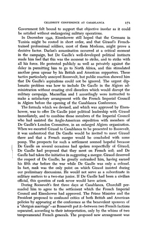 CELEBRITY CONFERENCE AT CASABLANCA
	
171
Government felt bound to support that objective insofar as it could
be satisfied without endangering military operations .
In December 1942, Eisenhower still hoped that the Germans in
Tunisia might be routed in short order, and that Giraud's French-
trained professional soldiers, most of them Moslems, might prove a
decisive factor . Darlan's assassination occurred at a critical moment
in the campaign, but De Gaulle's well-developed political instincts
made him feel that this was the moment to strike, and to strike with
all his force . He protested publicly as well as privately against the
delay in permitting him to go to North Africa, and this stimulated
another press uproar by his British and American supporters . These
tactics particularly annoyed Roosevelt, but public reaction showed him
that De Gaulle's aspirations could not be ignored . The urgent dip-
lomatic problem was how to include De Gaulle in the Algiers ad-
ministration without creating civil disorders which would disrupt the
military campaign . Macmillan and I accordingly were instructed to
make a satisfactory arrangement with the French Imperial Council
in Algiers before the opening of the Casablanca Conference.
The formula which we devised, and which was approved by Eisen-
hower, was to offer De Gaulle joint political leadership with Giraud
immediately, and to combine those members of the Imperial Council
who had assisted the Anglo-American expedition with members of
De Gaulle's London Committee, in an enlarged Algiers organization .
When we escorted Giraud to Casablanca to be presented to Roosevelt,
it was understood that De Gaulle would be invited to meet Giraud
there and that a French merger would be concluded with some
pomp. The prospects for such a settlement seemed hopeful because
De Gaulle on several occasions had spoken respectfully of Giraud ;
De Gaulle had proposed that they meet on French soil; and De
Gaulle had taken the initiative in suggesting a merger . Giraud deserved
the respect of De Gaulle ; he greatly outranked him, having earned
his fifth star before the war while De Gaulle was only a colonel .
In fact, rank was the only point on which Giraud insisted during
our preliminary discussions. He would not serve as a subordinate in
military matters to a two-star junior . If De Gaulle had been a civilian
official, this question of rank never would have arisen.
During Roosevelt's first three days at Casablanca, Churchill per-
suaded him to agree to the settlement which the French Imperial
Council and Eisenhower had approved . The Prime Minister and the
President proposed to confound critics of both British and American
policies by appearing at the conference as the benevolent sponsors of
a "shotgun marriage"-as Roosevelt put it-between two French factions
separated, according to their interpretation, only by the whims of two
temperamental French generals. The proposed new arrangement was
 