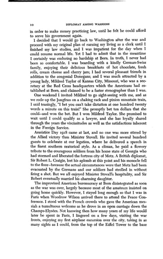 1 0 DIPLOMAT AMONG WARRIORS
in order to make money practicing law, until he felt he could afford
to serve his government again.
I decided that I would go back to Washington after the war and
proceed with my original plan of earning my living as a clerk until I
finished my law studies, and I was impatient for the day when I
could resume normal life . Yet I had to admit that in the meantime
I certainly was enduring no hardship at Bern . In truth, I never had
been so comfortable. I was boarding with a kindly German-Swiss
family, enjoying their delicious breakfasts of hot chocolate, fresh
rolls, cream cheese and cherry jam ; I had several pleasant friends in
addition to the congenial Donegans ; and I was much attracted by a
young lady, Mildred Taylor of Kansas City, Missouri, who was a sec-
retary at the Red Cross headquarters which the Americans had es-
tablished at Bern, and claimed to be a faster stenographer than I was .
One weekend I invited Mildred to go sight-seeing with me, and as
we rode up the Jungfrau on a shaking rack and pinion mountain train,
I said teasingly, "I bet you can't take dictation at one hundred twenty
words a minute on this trainl" She promptly bet ten dollars that she
could-and won the bet. But I won Mildred Taylor . She promised to
wait until I could qualify as a lawyer, and she has loyally shared
through the years the viscissitudes as well as the satisfactions inherent
in the Foreign Service .
Armistice Day 1918 came at last, and no one was more stirred by
the Allied victory than Minister Stovall . He invited several hundred
guests to celebrate at our legation, where he delivered a speech in
the finest southern oratorical style. As a climax, he paid a flowery
tribute to the courageous soldiers from his home state of Georgia who
had stormed and liberated the fortress city of Metz. A British diplomat,
Sir Robert L. Craigie, lost his aplomb at this point and his monocle fell
to the floor-because the actual circumstances were that Metz had been
evacuated by the Germans and our soldiers had strolled in without
firing a shot. But we all enjoyed Minister Stovall's hospitality, and Sir
Robert eventually married his charming daughter.
The improvised American bureaucracy at Bern disintegrated as soon
as the war was over, largely because most of the amateurs insisted on
going home quickly. However, I stayed long enough so that I was in
Paris when Woodrow Wilson arrived there to attend the Peace Con-
ference. I stood with the French crowds who gave the American mes-
siah a tumultuous welcome as he drove in an open carriage down the
Champs-Elysees. Not knowing then how many years of my life would
later be spent in Paris, I lingered on a few days, visiting the war
fronts, enjoying my first airplane excursion over the city, taking in as
many sights as I could, from the top of the Eiffel Tower to the base
 