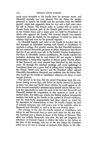 172
	
DIPLOMAT AMONG WARRIORS
much more favorable to De Gaulle than his previous status, and
Churchill naturally was very pleased. For one thing, the merger
promised to remove De Gaulle and his associates from the British
payroll, which had supported them for two and a half years since
the fall of France. The French exiles in London had no access to
French funds because part of the French gold reserve was frozen
in the United States and a larger part was held by Frenchmen in
Africa who opposed De Gaulle. The General himself was entirely
dependent upon the British for the airplanes in which he made his
wartime trips and even for his personal expenses.
So Churchill happily sent word to De Gaulle in London that he
had arranged an immediate meeting with Giraud at Casablanca to
conclude a merger. For security reasons, this first Churchill invitation
did not mention Roosevelt's presence in Africa . Experience had shown
that few if any secrets were safe in De Gaulle's London headquarters .
But then, to Churchill's intense mortification, De Gaulle rejected his
invitation, declaring that he and Giraud did not require a British
intermediary to bring them together to discuss purely French affairs .
At first Roosevelt was more amused than disturbed by this develop-
ment. All through the informal meetings and social gatherings at
Casablanca there was a great deal of joking about bringing together
the French "bride" and "groom," and the President rather enjoyed
Churchill's discomfiture. Roosevelt was confident that the Prime Min-
ister could get De Gaulle to Casablanca whenever he chose to exert
enough pressure.
That proved to be true, but the proud Frenchman kept the con-
ferees waiting several days, and before he finally arrived on January
22 there was some real doubt about whether he would appear at all .
So he focused everybody's attention upon himself and he did not over-
look this opportunity to make the most of the fact that Roosevelt and
Churchill needed his cooperation at that moment as much as he
needed theirs. For thirty-one months the British wartime propaganda
machine had built up De Gaulle as the symbol of French resistance,
and the Nazi-Vichy propagandists had done almost as much for
his reputation by denunciations of him. De Gaulle, despite his lack
of material resources, was well aware now of his symbolic value to
Roosevelt and Churchill, as well as to his own French cause .
The evening of the day De Gaulle arrived at Casablanca, just
before he and Roosevelt were to meet each other for the first time,
the President gave a dinner in honor of the Sultan of Morocco. This
affair was entirely Roosevelt's own idea . He had not forgotten the
reluctance of General Nogues to deliver his letter to the Sultan at
the time of the landings, and one of the first things the President
asked me to do was to arrange an intimate little dinner at his villa.
 