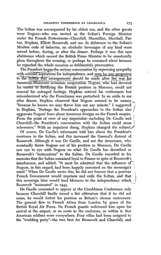 CELEBRITY CONFERENCE AT CASABLANCA
	
I73
The Sultan was accompanied by his eldest son, and the other guests
were Nogues-who was invited as the Sultan's Foreign Minister
under the French Protectorate-Churchill, Macmillan, Marshall, Pat-
ton, Hopkins, Elliott Roosevelt, and me . In deference to the Sultan's
Moslem code of behavior, no alcoholic beverages of any kind were
served before, during, or after the dinner . Perhaps it was this rare
abstinence which caused the British Prime Minister to be unnaturally
glum throughout the evening; or perhaps he remained silent because
he regarded the whole occasion as deliberately provocative .
The President bean ,the serious conversation by expressing sympathy
with colom~"`T'a aspirations for independence, and soon he was proposing
to t~Ie"`S`u'?r lrff atarrangements should be made after the war, for
American orocccaneconomic cooperation. Nogues;_- ho had devoted
his 'career to Trthfyfng "the French position in Morocco, could not
conceal his outraged feelings . Hopkins noticed his restlessness but
misunderstood why the Frenchman was perturbed . In an aside to me
after dinner, Hopkins observed that Nogues seemed to be uneasy
"because he knows we may throw him out any minute." I suggested
to Hopkins, "Perhaps the President's approaches to the Sultan also
aggravate Nogues' fears about American designs on the French empire .
From the point of view of any imperialist-including De Gaulle and
Churchill-the President's conversation with the Sultan could seem
subversive." With an impatient shrug, Hopkins changed the subject .
Of course, De Gaulle's informants told him about the President's
overtures to the Sultan, and this increased the General's distrust of
Roosevelt. Although it was De Gaulle, and not the Americans, who
eventually threw Nogues out of his position in Morocco, De Gaulle
saw eye to eye with Nogues on what De Gaulle has described as
Roosevelt's "insinuations" to the Sultan . De Gaulle recorded in his
memoirs that the Sultan remained loyal to France in spite of Roosevelt's
interference, and added : "It must be admitted that the influence of7t
Nogues, in this regard, had been happily exercised on the sovereign's
mind." When De Gaulle wrote this, he did not foresee that a postwar
French Government would imprison and exile the Sultan, and that
this sovereign later would lead, Morocco to the independence which
Roosevelt "insinuated" in 1943.
De Gaulle consented to appear at the Casablanca Conference only
because Churchill finally issued a flat ultimatum that if he did not
come, he would forfeit his position as Britain's chosen instrument.
The general flew to French Africa from London by grace of the
British Royal Air Force . No French guards welcomed him upon his
arrival at the airport, or en route to the enclosure, or within it . But
American soldiers were everywhere . Four villas had been assigned to
the "wedding party"-the two best for Roosevelt and Churchill, and
 