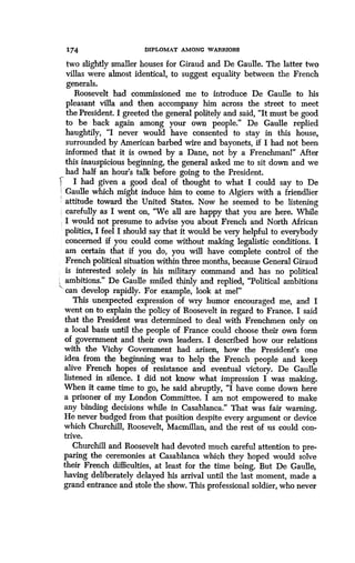174 DIPLOMAT AMONG WARRIORS
two slightly smaller houses for Giraud and De Gaulle . The latter two
villas were almost identical, to suggest equality between the French
generals.
Roosevelt had commissioned me to introduce De Gaulle to his
pleasant villa and then accompany him across the street to meet
the President. I greeted the general politely and said, "It must be good
to be back again among your own people." De Gaulle replied
haughtily, "I never would have consented to stay in this house,
surrounded by American barbed wire and bayonets, if I had not been
informed that it is owned by a Dane, not by a Frenchman!" After
this inauspicious beginning, the general asked me to sit down and we
had half an hour's talk before going to the President .
I had given a good deal of thought to what I could say to De
Gaulle which might induce him to come to Algiers with a friendlier
attitude toward the United States. Now he seemed to be listening
carefully as I went on, "We all are happy that you are here . While
I would not presume to advise you about French and North African
politics, I feel I should say that it would be very helpful to everybody
concerned if you could come without making legalistic conditions . I
am certain that if you do, you will have complete control of the
French political situation within three months, because General Giraud
is interested solely in his military command and has no political
ambitions." De Gaulle smiled thinly and replied, "Political ambitions
~' can develop rapidly. For example, look at mel"
This unexpected expression of wry humor encouraged me, and I
went on to explain the policy of Roosevelt in regard to France . I said
that the President was determined to deal with Frenchmen only on
a local basis until the people of France could choose their own form
of government and their own leaders . I described how our relations
with the Vichy Government had arisen, how the President's one
idea from the beginning was to help the French people and keep
alive French hopes of resistance and eventual victory. De Gaulle
listened in silence . I did not know what impression I was making.
When it came time to go, he said abruptly, "I have come down here
a prisoner of my London Committee . I am not empowered to make
any binding decisions while in Casablanca." That was fair warning.
He never budged from that position despite every argument or device
which Churchill, Roosevelt, Macmillan, and the rest of us could con-
trive.
Churchill and Roosevelt had devoted much careful attention to pre-
paring the ceremonies at Casablanca which they hoped would solve
their French difficulties, at least for the time being . But De Gaulle,
having deliberately delayed his arrival until the last moment, made a
grand entrance and stole the show. This professional soldier, who never
 