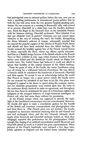 CELEBRITY CONFERENCE AT CASABLANCA 175
had participated even in national politics before the war, now put on
such a sparkling performance in international power politics that he
took the star role away from the two greatest English-speaking poli-
ticians. On one occasion at a meeting in Roosevelt's villa, with several
of us present, Churchill, in a white fury over De Gaulle's stubborn-
ness, shook his finger in the General's face . In his inimitable French,
with his dentures clicking, Churchill exclaimed : "Mon General, it ne
faut pas obstacler [sic] la guerre!" (General, you just cannot place
obstacles in the way of winning the warl) De Gaulle, disregarding
the Prime Minister's outburst of temper, vehemently asserted that
he enjoyed the popular support of the citizens of French North Africa
and should not have been excluded from the Allied landings . De
Gaulle scorned the hostility against him of the French Armed Forces
in Africa, especially the Navy, whose top officers openly character-
ized him as a British stooge because of the British attack on the French
Navy at Mers el-Kebir in July 194o-when fourteen hundred French
sailors were killed-and the British-De Gaulle attack on Dakar two
months later . The United States had believed it could not afford to
ignore that hostility at the critical moment of the Allied landings .
From the point of view of De Gaulle, the entire Casablanca setup
was all wrong for a settlement between Frenchmen. He was offered
a formula which he considered the handiwork of Roosevelt, Churchill
and their agents. To accept it was to acknowledge before the world
that France no longer was a great power-which De Gaulle never
for one moment has admitted at any time in his life . Our plans were
designed to appeal to his desire to speed along the common victory,
but our elaborate preparations were wasted upon him . He came to
the conference firmly resolved to make no agreement, and throughout
his two days there he maintained the pose of a Frenchman righteously
indignant at the arrogant behavior of Anglo-American interlopers on
French soil, who had come there without his permission .
So the French merger which was supposed to provide the high-
light of the Casablanca communique was not consummated. However,
De Gaulle did agree to make a conciliatory gesture for the benefit
of the British and American correspondents and photographers who
had been flown in . (The French press was not invited .) De Gaulle
composed an innocuous statement declaring that he and Giraud had
met and exchanged views, and the two Generals solemnly shook
hands while Roosevelt and Churchill smilingly looked on . Then they
obligingly repeated this performance for the photographers . Oddly
enough, this staging of an artificial reconciliation misled Roosevelt and
Churchill almost as much as it misled the press representatives . When
pictures of the French handshake were released a few days later,
public agitation in England and the United States subsided tempo-
 