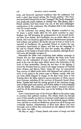 176
	
DIPLOMAT AMONG WARRIORS
rarily, and Roosevelt expressed confidence that the conference had
made a giant step toward solving "the French problem ."" The Presi-
dent persuaded himself that he had d7 De Gaulle- welt's
own word-and could continue_to_
w
manage him. This illusion that a
dcrenhsolution had been found as one of the most, unfortunate
consequences of the conference. The President held to this mistaken
view for several months .
As the conference was closing, Harry Hopkins remarked to me,
"It seems a pretty feeble effort for two great countries in 1943.
Hopkins was still lamenting the postponement of his favored knock-
out blow from Britain . But Casablanca was no feeble effort for the
British, who won American approval for their Mediterranean program,
both military and political. De Gaulle also got at least as much as he
expected at Casablanca. He persuaded Giraud to receive his rep-
resentatives immediately at Algiers, and that was the beginning of
the end for Giraud. Within less than five months, the political as-
cendancy of De Gaulle in French Africa was absolute, although Roose-
velt never did formally recognize it.
Meanwhile the Allies were completing their military campaign in
Tunisia. For me, that campaign to eliminate the Nazis from North
Africa was the culmination of years of effort. It marked a turning
point in the war-the first major Allied victory-the destruction of the
myth of Nazi invincibility . During the last days of the fighting, I
toured the Tunisian front in a jeep in the happy company of Colonels
Julius Holmes and Harvey Gerry . Along the way, we encountered
long convoys of Allied trucks laden with disarmed and subdued pris-
oners of war going to the prison cages at Mateur, usually with only
one brisk Allied sergeant in charge . In the final week alone of that
Tunisian drive, the Allies captured 240,000 prisoners, of whom 125,000
were Germans, including all the survivors of Rommel's famed Africa
Korps. Tunisia had been the testing ground of the American„ etroops,_
most of them green and untried, and of their ability to work .in.harness .
with the British'. The exhilarating results which I witnessed compen-
sated for all the tribulations since 1940 in the buildup of the African
venture.
Later I interviewed some of the German officers in the prison cages
to ascertain their political reactions . The refrain which ran through
most of their remarks was that we Americans would regret our military
intervention because the Nazis were the last bulwark against Bolshe-
vism, and that we would see Bolshevism spread over all of Europe and
eventually America . Indoctrination of those Nazi officers had been
thorough; even in defeat they entertained not the slightest doubt that
their cause was right .
On May 20, 1943, a Victory Parade and review of troops was held
 