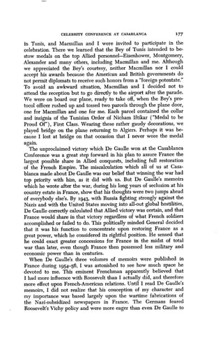 CELEBRITY CONFERENCE AT CASABLANCA 177
in Tunis, and Macmillan and I were invited to participate in the
celebration. There we learned that the Bey of Tunis intended to be-
stow medals on the top Allied personnel-Eisenhower, Montgomery,
Alexander and many others, including Macmillan and me. Although
we appreciated the Bey's courtesy, neither Macmillan nor I could
accept his awards because the American and British governments do
not permit diplomats to receive such honors from a "foreign potentate ."
To avoid an awkward situation, Macmillan and I decided not to
attend the reception but to go directly to the airport after the parade .
We were on board our plane, ready to take off, when the Bey's pro-
tocol officer rushed up and tossed two parcels through the plane door,
one for Macmillan and one for me. Each parcel contained the collar
and insignia of the Tunisian Order of Nicham Iftikar ("Medal to be
Proud Of"), First Class. Wearing these rather gaudy decorations, we
played bridge on the plane returning to Algiers . Perhaps it was be-
cause I lost at bridge on that occasion that I never wore the medal
again.
The unproclaimed victory which De Gaulle won at the Casablanca
Conference was a great step forward in his plan to assure France the
largest possible share in Allied conquests, including full restoration
of the French Empire. The miscalculation which all of us at Casa-
blanca made about De Gaulle was our belief that winning the war had
top priority with him, as it did with us . But De Gaulle's memoirs
which he wrote after the war, during his long years of seclusion at his
country estate in France, show that his thoughts were two jumps ahead
of everybody else's . By 1943, with Russia fighting strongly against the
Nazis and with the United States moving into all-out global hostilities,
De Gaulle correctly calculated that Allied victory was certain, and that
France would share in that victory regardless of what French soldiers
accomplished or failed to do. This politically minded General decided
that it was his function to concentrate upon restoring France as a
great power, which he considered its rightful position. He sensed that
he could exact greater concessions for France in the midst of total
war than later, even though France then possessed less military and
economic power than in centuries.
When De Gaulle's three volumes of memoirs were published in
France during 1954.-56, I was astonished to see how much space he
devoted to me . This eminent Frenchman apparently believed that
I had more influence with Roosevelt than I actually did, and therefore
more effect upon French-American relations. Until I read De Gaulle's
memoirs, I did not realize that his conception of my character and
my importance was based largely upon the wartime fabrications of
the Nazi-subsidized newspapers in France. The Germans feared
Roosevelt's Vichy policy and were more eager than even De Gaulle to
 
