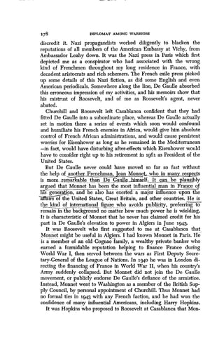 178
	
DIPLOMAT AMONG WARRIORS
discredit it. Nazi propagandists worked diligently to blacken the
reputations of all members of the American Embassy at Vichy, from
Ambassador Leahy down . It was the Nazi press in Paris which first
depicted me as a conspirator who had associated with the wrong
kind of Frenchmen throughout my long residence in France, with
decadent aristocrats and rich schemers. The French exile press picked
up some details of this Nazi fiction, as did some English and even
American periodicals. Somewhere along the line, De Gaulle absorbed
this erroneous impression of my activities, and his memoirs show that
his mistrust of Roosevelt, and of me as Roosevelt's agent, never
abated.
Churchill and Roosevelt left Casablanca confident that they had
fitted De Gaulle into a subordinate place, whereas De Gaulle actually
set in motion there a series of events which soon would confound
and humiliate his French enemies in Africa, would give him absolute
control of French African administrations, and would cause persistent
worries for Eisenhower as long as he remained in the Mediterranean
-in fact, would have disturbing after-effects which Eisenhower would
have to consider right up to his retirement in ig6i. as President of the
United States.
But De Gaulle never could have moved so far so fast without
the help of another Frenchman, Jean MonneLwho in many respects
is more.. remarkable than De . Gaull ..himself. It can be plausibly
argued that Monnet has been the most influential man in France of
his generation, and healso has-exerted-a" major influence upon the
a airsofthe United States, Great Britain, and other countries. He is
the kind of international figure who avoids publicity preferring to
remain in the background no matter how much power he is wielding .
It is characteristic of Monnet that he never has claimed credit for his
part in De Gaulle's elevation to power in Algiers in June 1943.
It was Roosevelt who first suggested to me at Casablanca that
Monnet might be useful in Algiers . I had known Monnet in Paris . He
is a member of an old Cognac family, a wealthy private banker who
earned a formidable reputation helping to finance France during
World War I, then served between the wars as First Deputy Secre-
tary-General of the League of Nations . In 1940 he was in London di-
recting the financing of France in World War II, when his country's
Army suddenly collapsed . But Monnet did not join the De Gaulle
movement, or publicly endorse De Gaulle's defiance of the armistice.
Instead, Monnet went to Washington as a member of the British Sup-
ply Council, by personal appointment of Churchill . Thus Monnet had
no formal ties in 1943 with any French faction, and he had won the
confidence of many influential Americans, including Harry Hopkins .
It was Hopkins who proposed to Roosevelt at Casablanca that Mon-
 