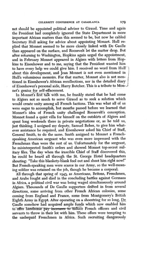 CELEBRITY CONFERENCE AT CASABLANCA 179
net should be appointed political adviser to Giraud . Time and again
the President had completely ignored the State Department in more
important African matters than this seemed to be, but now he cabled
Secretary Hull asking for advice about appointing Monnet . Hull re-
plied that Monnet seemed to be more closely linked with De Gaulle
than appeared on the surface, and Roosevelt let the matter drop . But
after returning to Washington, Hopkins again urged the appointment,
and in February Monnet appeared in Algiers with letters from Hop
kins to Eisenhower and to me, saying that the President wanted him
to have every help we could give him. I received no word from Hull` I
about this development, and Jean Monnet is not even mentioned in
Hull's voluminous memoirs. For that matter, Monnet also is not men-
tioned in Eisenhower's African recollections, nor in the detailed diary
of Eisenhower's personal aide, Harry Butcher . This is a tribute to Mon-)
net's genius for self-effacement.
j
In Monnet's hst'faTk with me, he frankly stated that he had come
to Algiers not so much to serve Giraud as to seek a solution which
would create unity among all French factions . This was what all of us
were eager to accomplish, but months passed before we learned that
Monnet's idea of French unity challenged Roosevelt's conception .
Monnet found a quiet villa for himself on the outskirts of Algiers and
spent long weekends there in private negotiations or, as he told us,
ust thinking. I assigned my deputy, Samuel Reber, to give him what-
ever assistance he required, and Eisenhower asked his Chief of Staff,
General Smith, to do the same . Smith assigned to Monnet a French-
speaking American sergeant who was even more impressed with the
Frenchman than were the rest of us. Unfortunately for the sergeant,
he misinterpreted Smith's orders and showed Monnet top-secret mil-
itary files. The day when the irascible Chief of Staff discovered this,
he could be heard all through the St. George Hotel headquarters
shouting: "Take this blankety-blank fool out and shoot him right now!"
But French-speaking men were scarce in our Army, so the well-mean-
ing soldier was retained on the job, though he became a corporal .
All through that spring of 1943, as Americans, Britons, Frenchmen,
and Arabs fought and died in the concluding battles against Germans
in Africa, a political civil war was being waged simultaneously around
Algiers. Thousands of De Gaulle supporters drifted in from several
directions, some arriving from other French African colonies, some
coming from England and France, some from Montgomery's British
Eighth Army in Egypt. After operating on a shoestring for so long, De
Gaulle somehow had acquired ample funds which now enabled him
to-offer 'h ome aq ' m uce French officers and civil
servants to throw in their lot with him . These offers were tempting to
the underpaid Frenchmen in Africa. Such recruiting dangerously
 