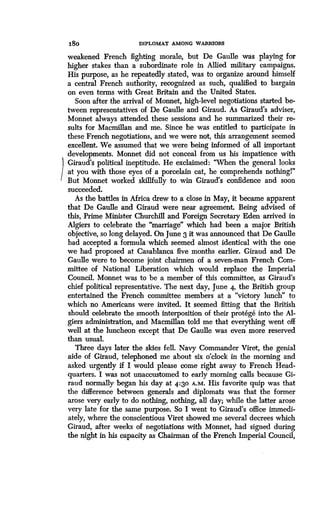 18 0
	
DIPLOMAT AMONG WARRIORS
weakened French fighting morale, but De Gaulle was playing for
higher stakes than a subordinate role in Allied military campaigns.
His purpose, as he repeatedly stated, was to organize around himself
a central French authority, recognized as such, qualified to bargain
on even terms with Great Britain and the United States.
Soon after the arrival of Monnet, high-level negotiations started be-
tween representatives of De Gaulle and Giraud . As Giraud's adviser,
Monnet always attended these sessions and he summarized their re-
sults for Macmillan and me. Since he was entitled to participate in
these French negotiations, and we were not, this arrangement seemed
excellent. We assumed that we were being informed of all important
developments. Monnet did not conceal from us his impatience with
Giraud's political ineptitude . He exclaimed : "When the general looks
at you with those eyes of a porcelain cat, he comprehends nothing!"
But Monnet worked skillfully to win Giraud's confidence and soon
succeeded.
As the battles in Africa drew to a close in May, it became apparent
that De Gaulle and Giraud were near agreement . Being advised of
this, Prime Minister Churchill and Foreign Secretary Eden arrived in
Algiers to celebrate the "marriage" which had been a major British
objective, so long delayed . On June 3 it was announced that De Gaulle
had accepted a formula which seemed almost identical with the one
we had proposed at Casablanca five months earlier . Giraud and De
Gaulle were to become joint chairmen of a seven-man French Com-
mittee of National Liberation which would replace the Imperial
Council. Monnet was to be a member of this committee, as Giraud's
chief political representative . The next day, June 4, the British group
entertained the French committee members at a "victory lunch" to
which no Americans were invited. It seemed fitting that the British
should celebrate the smooth interposition of their protege into the Al-
giers administration, and Macmillan told me that everything went off
well at the luncheon except that De Gaulle was even more reserved
than usual.
Three days later the skies fell. Navy Commander Viret, the genial
aide of Giraud, telephoned me about six o'clock in the morning and
asked urgently if I would please come right away to French Head-
quarters. I was not unaccustomed to early morning calls because Gi-
raud normally began his day at 4 :30 A.M . His favorite quip was that
the difference between generals and diplomats was that the former
arose very early to do nothing, nothing, all day ; while the latter arose
very late for the same purpose . So I went to Giraud's office immedi-
ately, where the conscientious Viret showed me several decrees which
Giraud, after weeks of negotiations with Monnet, had signed during
the night in his capacity as Chairman of the French Imperial Council,
 