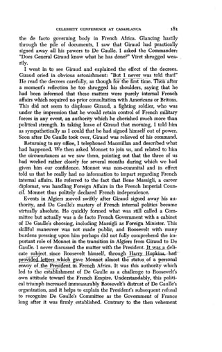 CELEBRITY CONFERENCE AT CASABLANCA
	
181
the de facto governing body in French Africa . Glancing hastily
through the pile of documents, I saw that Giraud had practically
signed away all his powers to De Gaulle . I asked the Commander:
"Does General Giraud know what he has done?" Viret shrugged wea-
rily.
I went in to see Giraud and explained the effect of the decrees .
Giraud cried in obvious astonishment : "But I never was told that!"
He read the decrees carefully, as though for fhe first time. Them after
a moment's reflection he too shrugged his shoulders, saying that he
had been informed that these matters were purely internal French
affairs which required no prior consultation with Americans or Britons .
This did not seem to displease Giraud, a fighting soldier, who was
under the impression that he would retain control of French military
forces in any event, an authority which he cherished much more than
political strength. In taking leave of Giraud that morning, I told him
as sympathetically as I could that he had signed himself out of power.
Soon after De Gaulle took over, Giraud was relieved of his command.
Returning to my office, I telephoned Macmillan and described what
had happened. We then asked Monnet to join us, and related to him
the circumstances as we saw them, pointing out that the three of us
had worked rather closely for several months during which we had
given him our confidence. Monnet was non-commital and in effect
told us that he really had no information to impart regarding French
internal affairs. He referred to the fact that Rene Massigli, a career
diplomat, was handling Foreign Affairs in the French Imperial Coun-
cil. Monnet thus politely declared French independence.
Events in Algiers moved swiftly after Giraud signed away his au-
thority, and De Gaulle's mastery of French internal politics became
virtually absolute. He quickly formed what was still called a Com-
mittee but actually was a de facto French Government with a cabinet
of De Gaulle's choosing, including Massigli as Foreign Minister. This
skillful maneuver was not made public, and Roosevelt with many
burdens pressing upon him perhaps did not fully comprehend the im-
portant role of Monnet in the transition in Algiers from Giraud to De
Gaulle. I never discussed the matter with the President . It was a deli-
cate subject,, since Roosevelt himself, through Harl _-Hopkins,bad -
provided_1tees which gave Monnet almost thestatus of a personal
envoy of the President_ in_ French Africa. It was this authority which
led to the establishment of De Gaulle as a challenge to Roosevelt's
own attitude toward the French Empire . Understandably, this politi-
cal triumph increased immeasurably Roosevelt's distrust of De Gaulle's
organization, and it helps to explain the President's subsequent refusal
to recognize De Gaulle's Committee as the Government of France
long after it was firmly established . Contrary to the then vehement
 