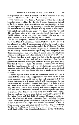 INNOCENTS IN WARTIME SWITZERLAND (1917-19)
	
11
of Napoleon's tomb . Then I hurried back to Milwaukee to see my
mother and father and inform them of my engagement .
Two weeks later I was back in Washington, settled in a different
boarding house, working days for the Treasury Department instead
of the Third Assistant Postmaster General, and studying nights to finish
my interrupted law course . My boarding house and my government
job were not the only things changed after my return to Washington .
The capital represented much more power than before the war, and
this was heady wine to the men who dominated American affairs .
Wealth had piled up, but politics had not improved. The way was open
now for the arrival of Warren Harding and his cronies.
In less than two years, I finished law school and was admitted to the
bar of the District of Columbia . I was ready at last to pursue the life I
had planned, but while I was considering whether to accept an offer
from a good law firm, I happened to read in the Washington Star that
examinations were about to be held for openings in the Consular Serv-
ice. To this day I cannot honestly explain why I was tempted to take
those examinations. I said I was doing it merely from curiosity, to see
whether I could pass, that I had nothing to lose except a little time .
Yet I must have had a pretty good idea that, with the courses I had
taken in international law, and with the experience I had had in
government service in Washington and Bern, I would pass those tests;
that then I would be eligible to become a career Consular officer ;
that then I might spend the rest of my life in foreign lands . Like the
American nation itself, I had had a glimpse of wide horizons, a taste of
life abroad, and I no longer felt satisfied just to mind my own business
at home.
Anyway, my feet carried me to the examination rooms, and . after I
completed the written tests, an appointment was made for me to call
on an examiner who would give me the oral language test. I was
pleased to discover that I was acquainted with this examiner . He was
Hernando de Soto, who had been our consul general in Leipzig when
the United States entered the war. De Soto was married to a Russian
lady who spoke German more fluently than she did English, so hus-
band and wife had fallen into the habit of conversing with each other
in German. While the couple were being repatriated from Leipzig,
they were delayed for some weeks in Bern awaiting transportation to
the United States, and their habit of speaking German in public ex-
cited the suspicions of some Americans there, including Minister
Stovall. That ardent patriot believed that to speak the language of the
enemy in preference to English was disloyal in wartime . So the De
Sotos endured a very unpleasant month in Bern. Now, encountering
De Soto in Washington, I made tactful reference to that episode,
which inspired him to an impassioned statement of the whole affair,
 