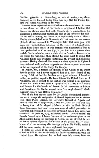 182
	
DIPLOMAT AMONG WARRIORS
Gaullist opposition to relinquishing an inch of territory anywhere,
Roosevelt never doubted during those war days that the French Em-
pire was visibly withering on the vine.
Monnet never impressed me as Gaullist in the usual sense . At times
he was almost as critical of De Gaulle as of Giraud. I believe that
France has always come first with Monnet, above personalities . His
adroitness in international politics has been at the service of his coun-
try for half a century, but never more impressively than at Algiers.
Having accomplished what Roosevelt did not want to see accom-
plished, Monnet returned to Washington later that same year with
apparently undiminished influence on the Roosevelt administration .
When Lend-Lease ended, it was Monnet who negotiated a loan to
take up the slack in France-a $65o,ooo,ooo loan which greeted Gen-
eral de Gaulle when he made a state visit to President Truman after
the end of the war. Since then Monnet has done much to ensure that
American funds were available to stimulate the French and European
economy. Having observed him operate at close quarters in Algiers, I
have followed with profound appreciation his subsequent maneuvers
in the development of his design for Europe .
In Algiers, too, I formed an opinion of De Gaulle as an ardent
French patriot, but I never regarded him as a close friend of my
country. I did not find that he then was a great admirer of American
military or political sagacity. He knew little of the United States or of
Americans, and it seemed to me that he was cynical in his appraisal
of how the United States could be "played" vis-a-vis the Soviet Union
and Europe for the benefit of France . In his references to Britons
and Americans, De Gaulle termed them "the Anglo-Saxons" which,
curiously enough, was Hitler's terminology .
One of the first actions taken by De Gaulle's reorganized commit-
tee was to accept the resignation of Marcel Peyrouton and to dismiss
from office Pierre Boisson, the Governors General of Algeria and
French West Africa, respectively . Later De Gaulle ordered that they
be brought to trial for alleged collaboration with the Nazis. Both of
these Frenchmen had been given assurances of Allied protection, by
Churchill in person and by Roosevelt in writing . When their arrest was
announced on June 11, 1943, Roosevelt cabled : "Please inform the
French Committee as follows : `In view of the assistance given to the
Allied armies during the campaign in Africa, you are directed to take
no action against Peyrouton and Boisson at the present time ."' Eisen-
hower asked me to convey this message orally to De Gaulle, which I
did the same evening-in more diplomatic language.
I found De Gaulle in an unexpectedly amiable state of mind . He
talked for half an hour on the need for better understanding with the
United States. He declared that he had been fully aware, from the
 