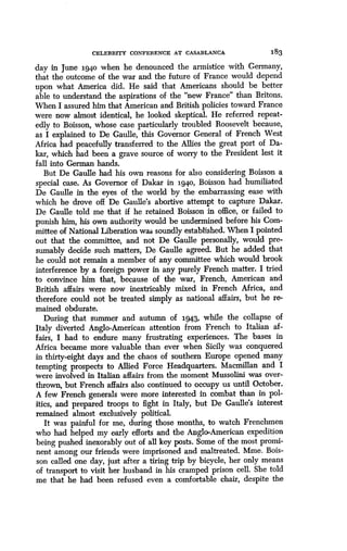CELEBRITY CONFERENCE AT CASABLANCA
	
183
day in June 1940 when he denounced the armistice with Germany,
that the outcome of the war and the future of France would depend
upon what America did. He said that Americans should be better
able to understand the aspirations of the "new France" than Britons.
When I assured him that American and British policies toward France
were now almost identical, he looked skeptical. He referred repeat-
edly to Boisson, whose case particularly troubled Roosevelt because,
as I explained to De Gaulle, this Governor General of French West
Africa had peacefully transferred to the Allies the great port of Da-
kar, which had been a grave source of worry to the President lest it
fall into German hands.
But De Gaulle had his own reasons for also considering Boisson a
special case. As Governor of Dakar in 194o, Boisson had humiliated
De Gaulle in the eyes of the world by the embarrassing ease with
which he drove off De Gaulle's abortive attempt to capture Dakar .
De Gaulle told me that if he retained Boisson in office, or failed to
punish him, his own authority would be undermined before his Com-
mittee of National Liberation was soundly established . When I pointed
out that the committee, and not De Gaulle personally, would pre-
sumably decide such matters, De Gaulle agreed. But he added that
he could not remain a member of any committee which would brook
interference by a foreign power in any purely French matter . I tried
to convince him that, because of the war, French, American and
British affairs were now inextricably mixed in French Africa, and
therefore could not be treated simply as national affairs, but he re-
mained obdurate.
During that summer and autumn of 1943, while the collapse of
Italy diverted Anglo-American attention from French to Italian af-
fairs, I had to endure many frustrating experiences. The bases in
Africa became more valuable than ever when Sicily was conquered
in thirty-eight days and the chaos of southern Europe opened many
tempting prospects to Allied Force Headquarters . Macmillan and I
were involved in Italian affairs from the moment Mussolini was over-
thrown, but French affairs also continued to occupy us until October.
A few French generals were more interested in combat than in pol-
itics, and prepared troops to fight in Italy, but De Gaulle's interest
remained almost exclusively political.
It was painful for me, during those months, to watch Frenchmen
who had helped my early efforts and the Anglo-American expedition
being pushed inexorably out of all key posts . Some of the most promi-
nent among our friends were imprisoned and maltreated. Mme. Bois-
son called one day, just after a tiring trip by bicycle, her only means
of transport to visit her husband in his cramped prison cell . She told
me that he had been refused even a comfortable chair, despite the
 