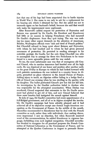 184 DIPLOMAT AMONG WARRIORS
fact that one of his legs had been amputated due to battle injuries
in World War I. She came to me only to ask for a replacement for
his hearing aid, which I obtained for her . But she asked me not to
intercede again on her husband's behalf, because she said that would
only make his imprisonment more unpleasant.
After Roosevelt's cabled request for protection of Peyrouton and
Boisson was spurned by De Gaulle, the President and Eisenhower
had little or no success in helping Frenchmen who had incurred
De Gaulle's displeasure. Soon they quit trying. The war was mak-
ing too many other urgent demands on the attention of Americans .
Besides, Washington officials were "sick and tired of French politics ."
But Churchill refused to keep quiet about Boisson and Peyrouton,
with whom he had lunched and to whom he had given personal
assurances of protection. He persisted in sending messages to his
erstwhile protege, De Gaulle, but the only thing Churchill was able
to accomplish was to arrange for these two Frenchmen to be trans-
ferred to a more agreeable prison until the war ended.
To me, the most unfortunate case was that of courageous old Gen-
eral Giraud, who in careless innocence had handed over all his high
cards. He was deprived of one honor and position after another until,
on the great D-Day in Europe-to which he had looked forward with
such patriotic earnestness-he was isolated in a country house in Al-
geria, permitted no place whatever in the Armed Forces of France .
Adding injury to insult, an Algerian soldier hiding in a hedge fired a
rifle at Giraud one evening when he was strolling in the garden with
his daughter. The bullet perforated Giraud's jaw but did not kill him .
An investigation by the Gaullist authorities failed to disclose who
was responsible for the attempted assassination . When Darlan was
murdered, Giraud suspected that extremists in the De Gaulle move-
ment had plotted to get rid of him, and now Giraud believed that
these same fanatics had instigated the assault against himself .
By July of 1943, De Gaulle's committee had every appurtenance of a
full-fledged government, and all of us in Algiers accepted the inevita-
ble. De Gaulle's campaign had been adroitly planned and it had
achieved all of its objectives except one-formal Anglo-American rec-
ognition as the Government of France . In the middle of the month,
Macmillan recommended to Eisenhower that he deal with the French
committee as such, rather than with individuals, thus making discus-
sions impersonal. I saw no objection, but when Roosevelt received
word of this recommendation, he cabled Eisenhower in vigorous lan-
guage, forbidding even such implied recognition . Churchill neverthe-
less decided to recognize for all practical purposes the French Com-
mittee of National Liberation as the Government of France, and he
attempted at the Quebec Conference in August to persuade Roose-
 