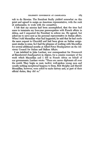 CELEBRITY CONFERENCE AT CASABLANCA
	
185
velt to do likewise. The President finally yielded somewhat on this
point and agreed to assign an American representative, with the rank
of ambassador, to work with the committee .
I felt that my mission had been accomplished, that the time had
come to terminate my four-year preoccupation with French affairs in
Africa, and I requested the President to relieve me . He agreed, but
asked me to serve next as his personal representative in Italian affairs .
When I told Macmillan what had happened, he said that he had made
the same request to Churchill and had been given an Italian assign-
ment similar to mine. So I had the pleasure of working with Macmillan
for several additional months at Allied Force Headquarters on the Ad-
visory Council for Italian and Balkan Affairs.
I am indebted to John Lardner, war correspondent for Newsweek
at Eisenhower's headquarters in Algiers, for a concise summary of the
work which Macmillan and I did in French Africa on behalf of
our governments. Lardner wrote : "There are career diplomats all over
the world. They begin as neat, tactful, well-spoken young men and
usually nothing exceptional happens to them. Bob Murphy and Harold
Macmillan, however, were asked to make history and, as part of their
official duties, they did so."
 
