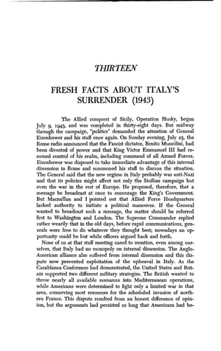 THIRTEEN
FRESH FACTS ABOUT ITALY'S
SURRENDER (1943)
The Allied conquest of Sicily, Operation Husky, began
July 9, 194,3, and was completed in thirty-eight days. But midway
through the campaign, "politics" demanded the attention of General
Eisenhower and his staff once again. On Sunday evening, July 25, the
Rome radio announced that the Fascist dictator, Benito Mussolini, had
been divested of power and that King Victor Emmanuel III had re-
sumed control of his realm, including command of all Armed Forces .
Eisenhower was disposed to take immediate advantage of this internal
dissension in Rome and summoned his staff to discuss the situation .
The General said that the new regime in Italy probably was anti-Nazi
and that its policies might affect not only the Sicilian campaign but
even the war in the rest of Europe. He proposed, therefore, that a
message be broadcast at once to encourage the King's Government .
But Macmillan and I pointed out that Allied Force Headquarters
lacked authority to initiate a political maneuver. If the General
wanted to broadcast such a message, the matter should be referred
first to Washington and London. The Supreme Commander replied
rather wearily that in the old days, before rapid communications, gen-
erals were free to do whatever they thought best ; nowadays an op-
portunity could be lost while officers argued back and forth.
None of us at that staff meeting cared to mention, even among our-
selves, that Italy had no monopoly on internal dissension . The Anglo-
American alliance also suffered from internal dissension and this dis-
pute now prevented exploitation of the upheaval in Italy . As the
Casablanca Conference had demonstrated, the United States and Brit-
ain supported two different military strategies . The British wanted to
throw nearly all available resources into Mediterranean operations,
while Americans were determined to fight only a limited war in that
area, conserving most resources for the scheduled invasion of north-
ern France. This dispute resulted from an honest difference of opin-
ion, but the arguments had persisted so long that Americans had be-
 