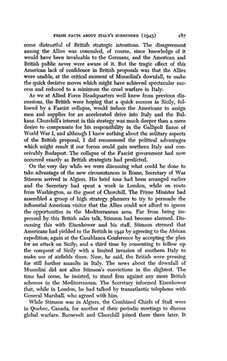 FRESH FACTS ABOUT rrALY'S SURRENDER (1943)
	
X87
come distrustful of British strategic intentions . The disagreement
among the Allies was concealed, of course, since knowledge of it
would have been invaluable to the Germans, and the American and
British public never were aware of it . But the tragic effect of this
American lack of confidence in British proposals was that the Allies
were unable, at the critical moment of Mussolini's downfall, to make
the quick decisive moves which might have achieved spectacular suc-
cess and reduced to a minimum the cruel warfare in Italy .
As we at Allied Force Headquarters well knew from previous dis-
cussions, the British were hoping that a quick success in Sicily, fol-
lowed by a Fascist collapse, would induce the Americans to assign
men and supplies for an accelerated drive into Italy and the Bal-
kans. Churchill's interest in this strategy was much deeper than a mere
desire to compensate for his responsibility in the Gallipoli fiasco of
World War I, and although I knew nothing about the military aspects
of the British proposal, I did recommend the political advantages
which might result if our forces could gain northern Italy and con-
ceivably Budapest . The collapse of the Fascist government had now
occurred exactly as British strategists had predicted .
On the very day while we were discussing what could be done to
take advantage of the new circumstances in Rome, Secretary of War
Stimson arrived in Algiers. His brief tour had been arranged earlier
and the Secretary had spent a week in London, while en route
from Washington, as the guest of Churchill . The Prime Minister had
assembled a group of high strategy planners to try to persuade the
influential American visitor that the Allies could not afford to ignore
the opportunities in the Mediterranean area . Far from being im-
pressed by this British sales talk, Stimson had become alarmed . Dis-
cussing this with Eisenhower and his staff, Stimson stressed that
Americans had yielded to the British in 194.2 by agreeing to the African
expedition; again at the Casablanca Conference by accepting the plan
for an attack on Sicily; and a third time by consenting to follow up
the conquest of Sicily with a limited invasion of southern Italy to
make use of airfields there . Now, he said, the British were pressing
for still further assaults in Italy. The news about the downfall of
Mussolini did not alter Stimson's convictions in the slightest. The
time had come, he insisted, to stand firm against any more British
schemes in the Mediterranean. The Secretary informed Eisenhower
that, while in London, he had talked by transatlantic telephone with
General Marshall, who agreed with him .
While Stimson was in Algiers, the Combined Chiefs of Staff were
in Quebec, Canada, for another of their periodic meetings to discuss
global warfare. Roosevelt and Churchill joined them there later . It
 