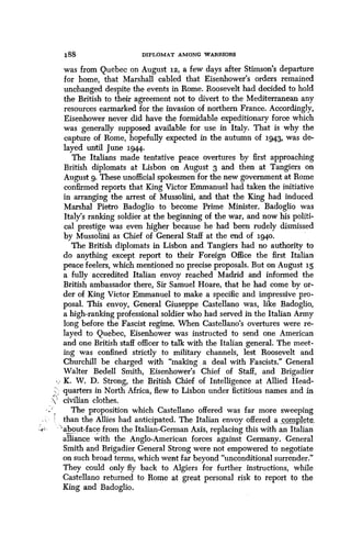 188 DIPLOMAT AMONG WARRIORS
was from Quebec on August 12, a few days after Stimson's departure
for home, that Marshall cabled that Eisenhower's orders remained
unchanged despite the events in Rome . Roosevelt had decided to hold
the British to their agreement not to divert to the Mediterranean any
resources earmarked for the invasion of northern France . Accordingly,
Eisenhower never did have the formidable expeditionary force which
was generally supposed available for use in Italy . That is why the
capture of Rome, hopefully expected in the autumn of 1943, was de-
layed until June 1944.
The Italians made tentative peace overtures by first approaching
British diplomats at Lisbon on August 3 and then at Tangiers on
August 9. These unofficial spokesmen for the new government at Rome
confirmed reports that King Victor Emmanuel had taken the initiative
in arranging the arrest of Mussolini, and that the King had induced
Marshal Pietro Badoglio to become Prime Minister. Badoglio was
Italy's ranking soldier at the beginning of the war, and now his politi-
cal prestige was even higher because he had been rudely dismissed
by Mussolini as Chief of General Staff at the end of i94o .
The British diplomats in Lisbon and Tangiers had no authority to
do anything except report to their Foreign Office the first Italian
peace feelers, which mentioned no precise proposals. But on August 15
a fully accredited Italian envoy reached Madrid and informed the
British ambassador there, Sir Samuel Hoare, that he had come by or-
der of King Victor Emmanuel to make a specific and impressive pro-
posal. This envoy, General Giuseppe Castellano was, like Badoglio,
a high-ranking professional soldier who had served in the Italian Army
long before the Fascist regime . When Castellano's overtures were re-
layed to Quebec, Eisenhower was instructed to send one American
and one British staff officer to talk with the Italian general . The meet-
ing was confined strictly to military channels, lest Roosevelt and
Churchill be charged with "making a deal with Fascists." General
Walter Bedell Smith, Eisenhower's Chief of Staff, and Brigadier
K. W. D. Strong, the British Chief of Intelligence at Allied Head-
quarters in North Africa, flew to Lisbon under fictitious names and in
civilian clothes.
The proposition which Castellano offered was far more sweeping
than the Allies had anticipated. The Italian envoy offered a complete_.
'about-face from the Italian-German Axis, replacing this with an Italian
alliance with the Anglo-American forces against Germany . General
Smith and Brigadier General Strong were not empowered to negotiate
on such broad terms, which went far beyond "unconditional surrender ."
They could only fly back to Algiers for further instructions, while
Castellano returned to Rome at great personal risk to report to the
King and Badoglio.
 